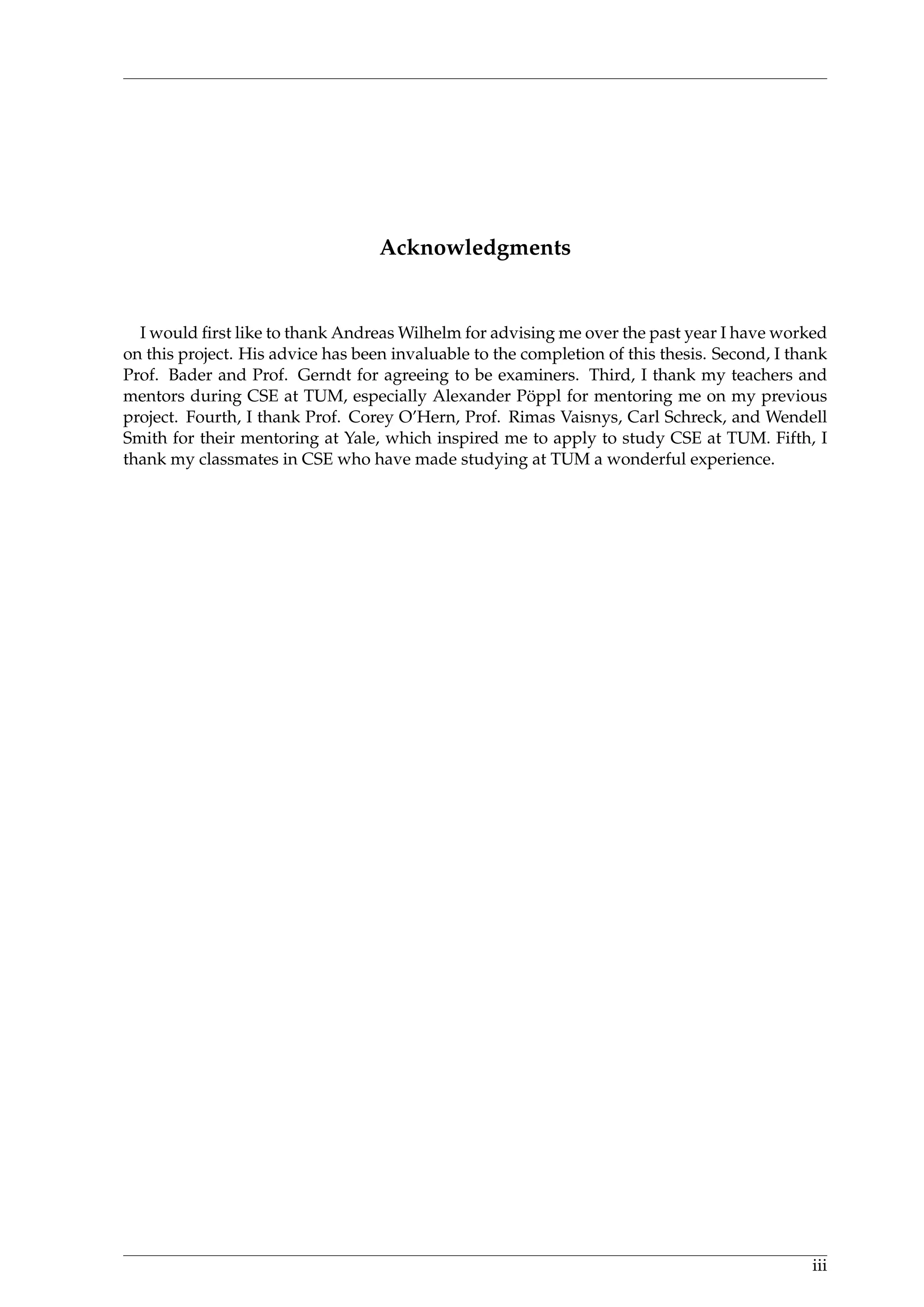 Acknowledgments
I would ﬁrst like to thank Andreas Wilhelm for advising me over the past year I have worked
on this project. His advice has been invaluable to the completion of this thesis. Second, I thank
Prof. Bader and Prof. Gerndt for agreeing to be examiners. Third, I thank my teachers and
mentors during CSE at TUM, especially Alexander P¨oppl for mentoring me on my previous
project. Fourth, I thank Prof. Corey O’Hern, Prof. Rimas Vaisnys, Carl Schreck, and Wendell
Smith for their mentoring at Yale, which inspired me to apply to study CSE at TUM. Fifth, I
thank my classmates in CSE who have made studying at TUM a wonderful experience.
iii
 
