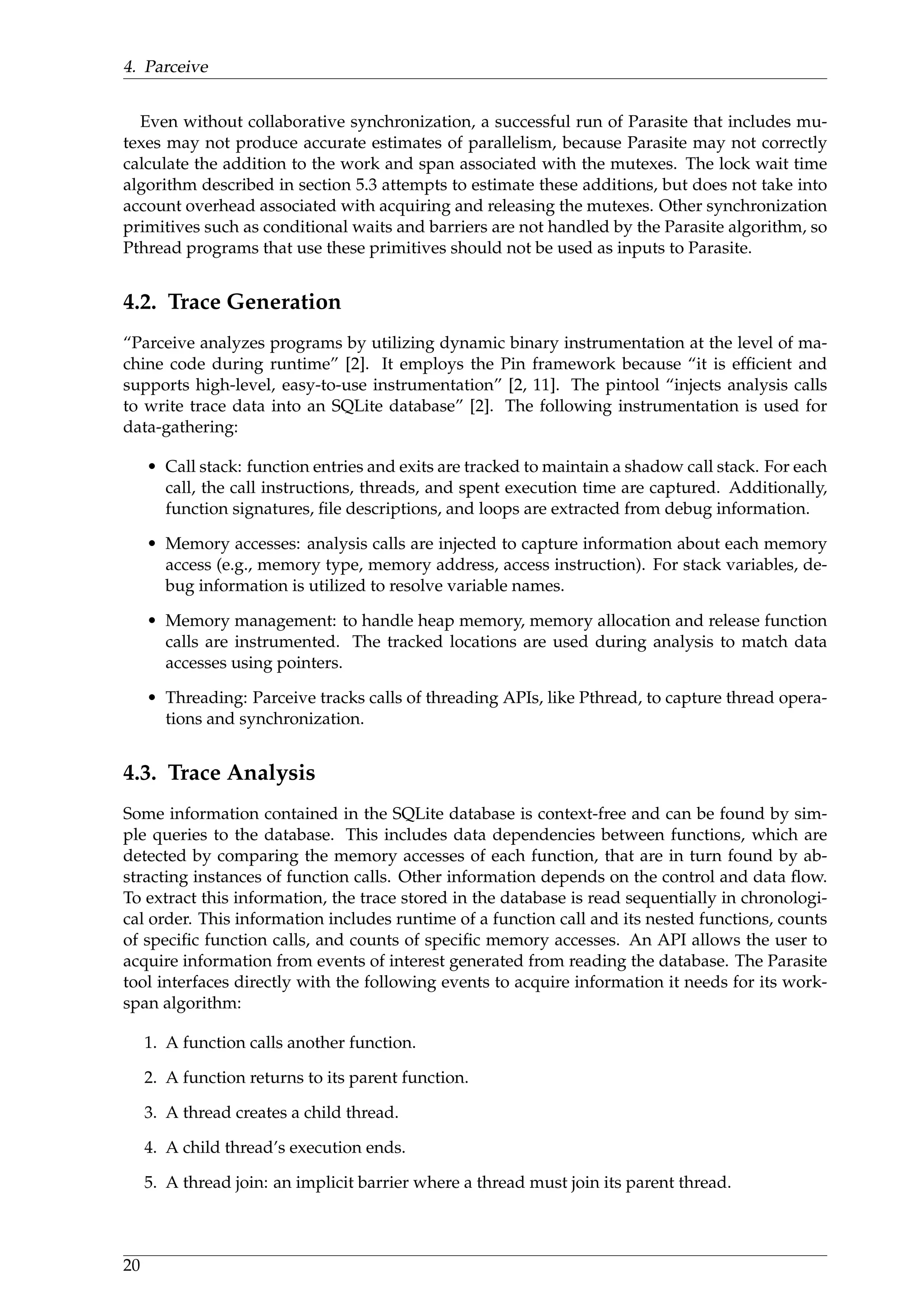 4. Parceive
Even without collaborative synchronization, a successful run of Parasite that includes mu-
texes may not produce accurate estimates of parallelism, because Parasite may not correctly
calculate the addition to the work and span associated with the mutexes. The lock wait time
algorithm described in section 5.3 attempts to estimate these additions, but does not take into
account overhead associated with acquiring and releasing the mutexes. Other synchronization
primitives such as conditional waits and barriers are not handled by the Parasite algorithm, so
Pthread programs that use these primitives should not be used as inputs to Parasite.
4.2. Trace Generation
“Parceive analyzes programs by utilizing dynamic binary instrumentation at the level of ma-
chine code during runtime” [2]. It employs the Pin framework because “it is efﬁcient and
supports high-level, easy-to-use instrumentation” [2, 11]. The pintool “injects analysis calls
to write trace data into an SQLite database” [2]. The following instrumentation is used for
data-gathering:
• Call stack: function entries and exits are tracked to maintain a shadow call stack. For each
call, the call instructions, threads, and spent execution time are captured. Additionally,
function signatures, ﬁle descriptions, and loops are extracted from debug information.
• Memory accesses: analysis calls are injected to capture information about each memory
access (e.g., memory type, memory address, access instruction). For stack variables, de-
bug information is utilized to resolve variable names.
• Memory management: to handle heap memory, memory allocation and release function
calls are instrumented. The tracked locations are used during analysis to match data
accesses using pointers.
• Threading: Parceive tracks calls of threading APIs, like Pthread, to capture thread opera-
tions and synchronization.
4.3. Trace Analysis
Some information contained in the SQLite database is context-free and can be found by sim-
ple queries to the database. This includes data dependencies between functions, which are
detected by comparing the memory accesses of each function, that are in turn found by ab-
stracting instances of function calls. Other information depends on the control and data ﬂow.
To extract this information, the trace stored in the database is read sequentially in chronologi-
cal order. This information includes runtime of a function call and its nested functions, counts
of speciﬁc function calls, and counts of speciﬁc memory accesses. An API allows the user to
acquire information from events of interest generated from reading the database. The Parasite
tool interfaces directly with the following events to acquire information it needs for its work-
span algorithm:
1. A function calls another function.
2. A function returns to its parent function.
3. A thread creates a child thread.
4. A child thread’s execution ends.
5. A thread join: an implicit barrier where a thread must join its parent thread.
20
 
