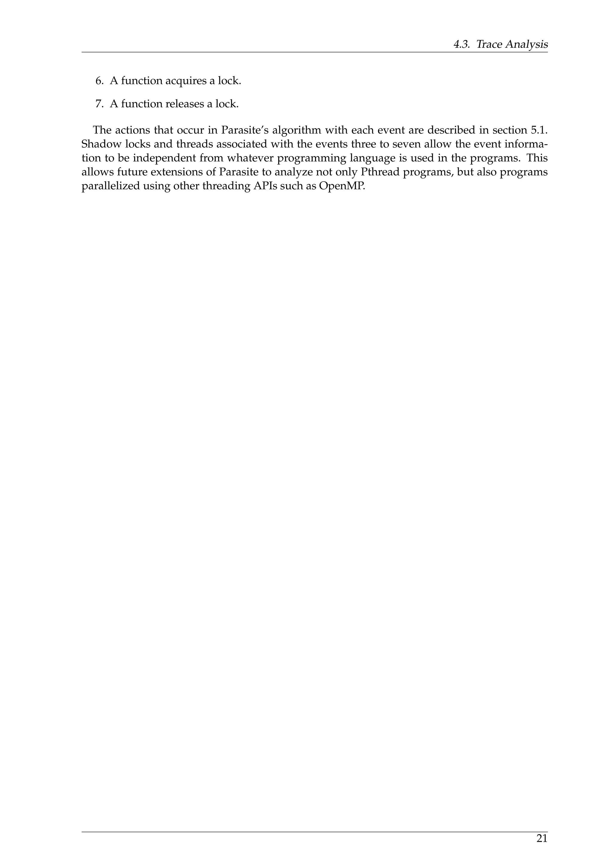4.3. Trace Analysis
6. A function acquires a lock.
7. A function releases a lock.
The actions that occur in Parasite’s algorithm with each event are described in section 5.1.
Shadow locks and threads associated with the events three to seven allow the event informa-
tion to be independent from whatever programming language is used in the programs. This
allows future extensions of Parasite to analyze not only Pthread programs, but also programs
parallelized using other threading APIs such as OpenMP.
21
 