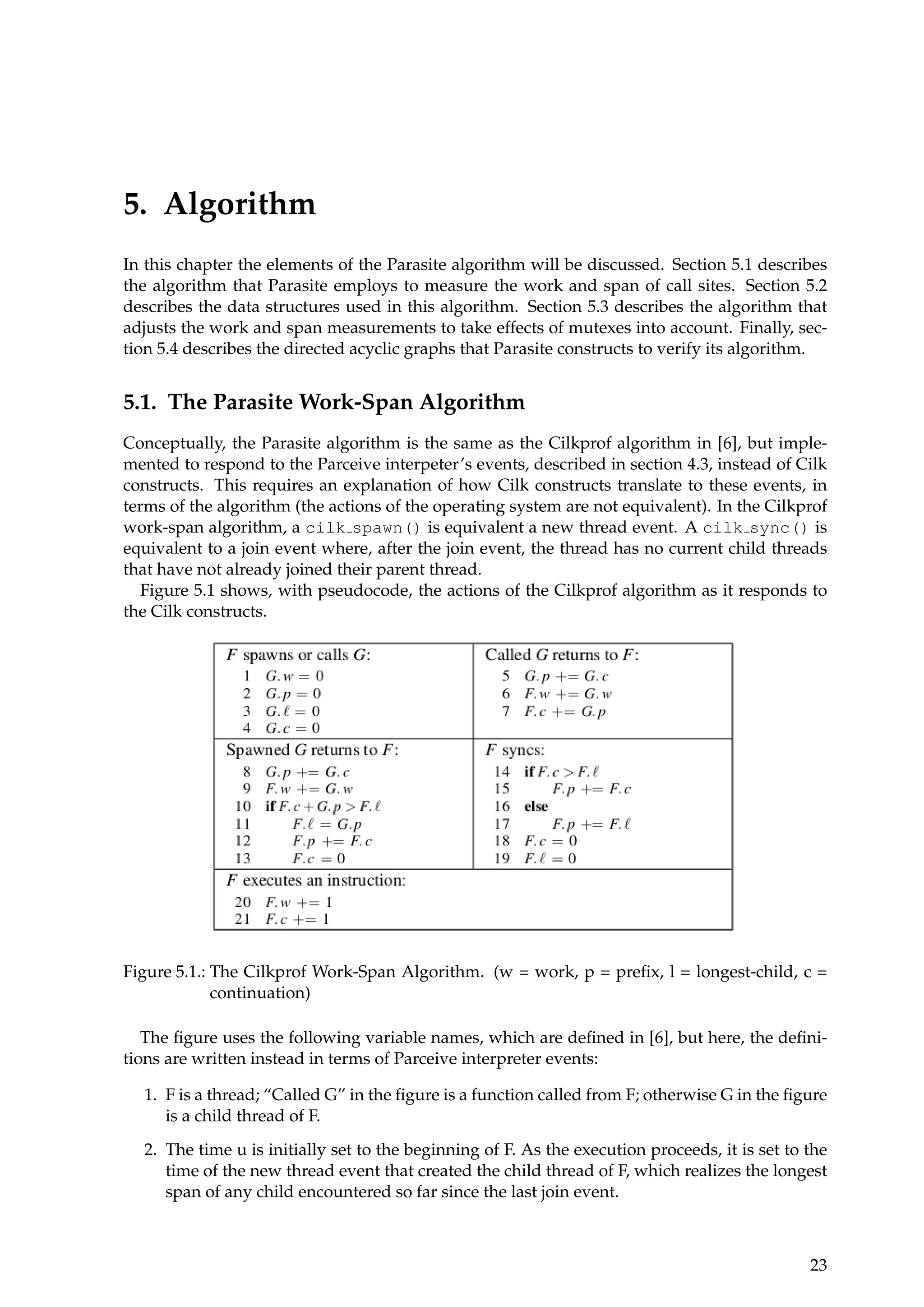 5. Algorithm
In this chapter the elements of the Parasite algorithm will be discussed. Section 5.1 describes
the algorithm that Parasite employs to measure the work and span of call sites. Section 5.2
describes the data structures used in this algorithm. Section 5.3 describes the algorithm that
adjusts the work and span measurements to take effects of mutexes into account. Finally, sec-
tion 5.4 describes the directed acyclic graphs that Parasite constructs to verify its algorithm.
5.1. The Parasite Work-Span Algorithm
Conceptually, the Parasite algorithm is the same as the Cilkprof algorithm in [6], but imple-
mented to respond to the Parceive interpeter’s events, described in section 4.3, instead of Cilk
constructs. This requires an explanation of how Cilk constructs translate to these events, in
terms of the algorithm (the actions of the operating system are not equivalent). In the Cilkprof
work-span algorithm, a cilk spawn() is equivalent a new thread event. A cilk sync() is
equivalent to a join event where, after the join event, the thread has no current child threads
that have not already joined their parent thread.
Figure 5.1 shows, with pseudocode, the actions of the Cilkprof algorithm as it responds to
the Cilk constructs.
Figure 5.1.: The Cilkprof Work-Span Algorithm. (w = work, p = preﬁx, l = longest-child, c =
continuation)
The ﬁgure uses the following variable names, which are deﬁned in [6], but here, the deﬁni-
tions are written instead in terms of Parceive interpreter events:
1. F is a thread; “Called G” in the ﬁgure is a function called from F; otherwise G in the ﬁgure
is a child thread of F.
2. The time u is initially set to the beginning of F. As the execution proceeds, it is set to the
time of the new thread event that created the child thread of F, which realizes the longest
span of any child encountered so far since the last join event.
23
 
