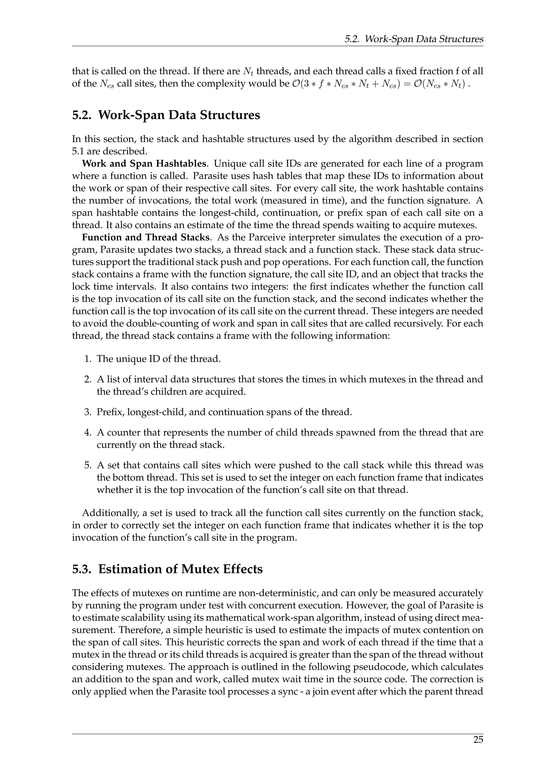 5.2. Work-Span Data Structures
that is called on the thread. If there are Nt threads, and each thread calls a ﬁxed fraction f of all
of the Ncs call sites, then the complexity would be O(3 ∗ f ∗ Ncs ∗ Nt + Ncs) = O(Ncs ∗ Nt) .
5.2. Work-Span Data Structures
In this section, the stack and hashtable structures used by the algorithm described in section
5.1 are described.
Work and Span Hashtables. Unique call site IDs are generated for each line of a program
where a function is called. Parasite uses hash tables that map these IDs to information about
the work or span of their respective call sites. For every call site, the work hashtable contains
the number of invocations, the total work (measured in time), and the function signature. A
span hashtable contains the longest-child, continuation, or preﬁx span of each call site on a
thread. It also contains an estimate of the time the thread spends waiting to acquire mutexes.
Function and Thread Stacks. As the Parceive interpreter simulates the execution of a pro-
gram, Parasite updates two stacks, a thread stack and a function stack. These stack data struc-
tures support the traditional stack push and pop operations. For each function call, the function
stack contains a frame with the function signature, the call site ID, and an object that tracks the
lock time intervals. It also contains two integers: the ﬁrst indicates whether the function call
is the top invocation of its call site on the function stack, and the second indicates whether the
function call is the top invocation of its call site on the current thread. These integers are needed
to avoid the double-counting of work and span in call sites that are called recursively. For each
thread, the thread stack contains a frame with the following information:
1. The unique ID of the thread.
2. A list of interval data structures that stores the times in which mutexes in the thread and
the thread’s children are acquired.
3. Preﬁx, longest-child, and continuation spans of the thread.
4. A counter that represents the number of child threads spawned from the thread that are
currently on the thread stack.
5. A set that contains call sites which were pushed to the call stack while this thread was
the bottom thread. This set is used to set the integer on each function frame that indicates
whether it is the top invocation of the function’s call site on that thread.
Additionally, a set is used to track all the function call sites currently on the function stack,
in order to correctly set the integer on each function frame that indicates whether it is the top
invocation of the function’s call site in the program.
5.3. Estimation of Mutex Effects
The effects of mutexes on runtime are non-deterministic, and can only be measured accurately
by running the program under test with concurrent execution. However, the goal of Parasite is
to estimate scalability using its mathematical work-span algorithm, instead of using direct mea-
surement. Therefore, a simple heuristic is used to estimate the impacts of mutex contention on
the span of call sites. This heuristic corrects the span and work of each thread if the time that a
mutex in the thread or its child threads is acquired is greater than the span of the thread without
considering mutexes. The approach is outlined in the following pseudocode, which calculates
an addition to the span and work, called mutex wait time in the source code. The correction is
only applied when the Parasite tool processes a sync - a join event after which the parent thread
25
 