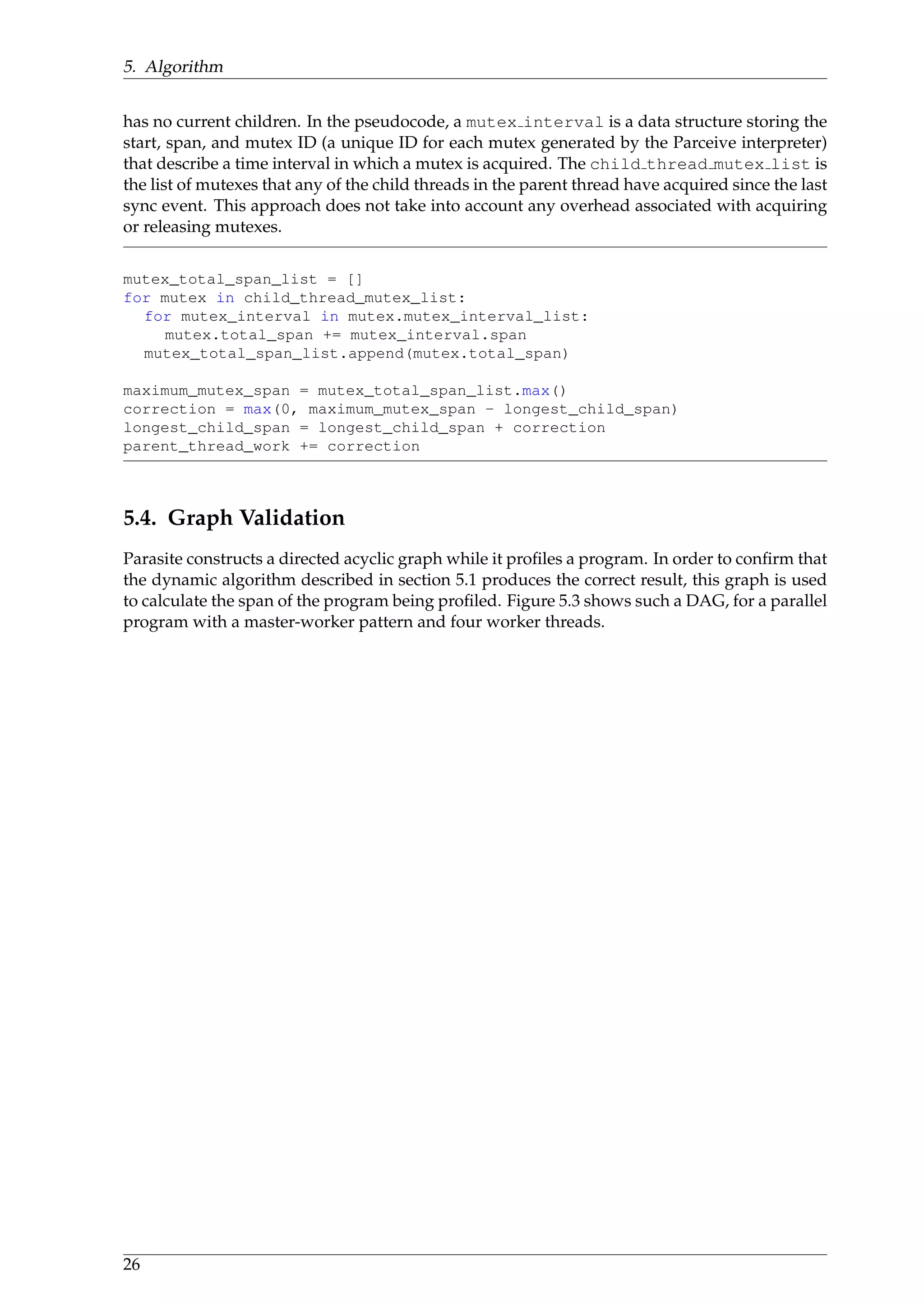 5. Algorithm
has no current children. In the pseudocode, a mutex interval is a data structure storing the
start, span, and mutex ID (a unique ID for each mutex generated by the Parceive interpreter)
that describe a time interval in which a mutex is acquired. The child thread mutex list is
the list of mutexes that any of the child threads in the parent thread have acquired since the last
sync event. This approach does not take into account any overhead associated with acquiring
or releasing mutexes.
mutex_total_span_list = []
for mutex in child_thread_mutex_list:
for mutex_interval in mutex.mutex_interval_list:
mutex.total_span += mutex_interval.span
mutex_total_span_list.append(mutex.total_span)
maximum_mutex_span = mutex_total_span_list.max()
correction = max(0, maximum_mutex_span - longest_child_span)
longest_child_span = longest_child_span + correction
parent_thread_work += correction
5.4. Graph Validation
Parasite constructs a directed acyclic graph while it proﬁles a program. In order to conﬁrm that
the dynamic algorithm described in section 5.1 produces the correct result, this graph is used
to calculate the span of the program being proﬁled. Figure 5.3 shows such a DAG, for a parallel
program with a master-worker pattern and four worker threads.
26
 