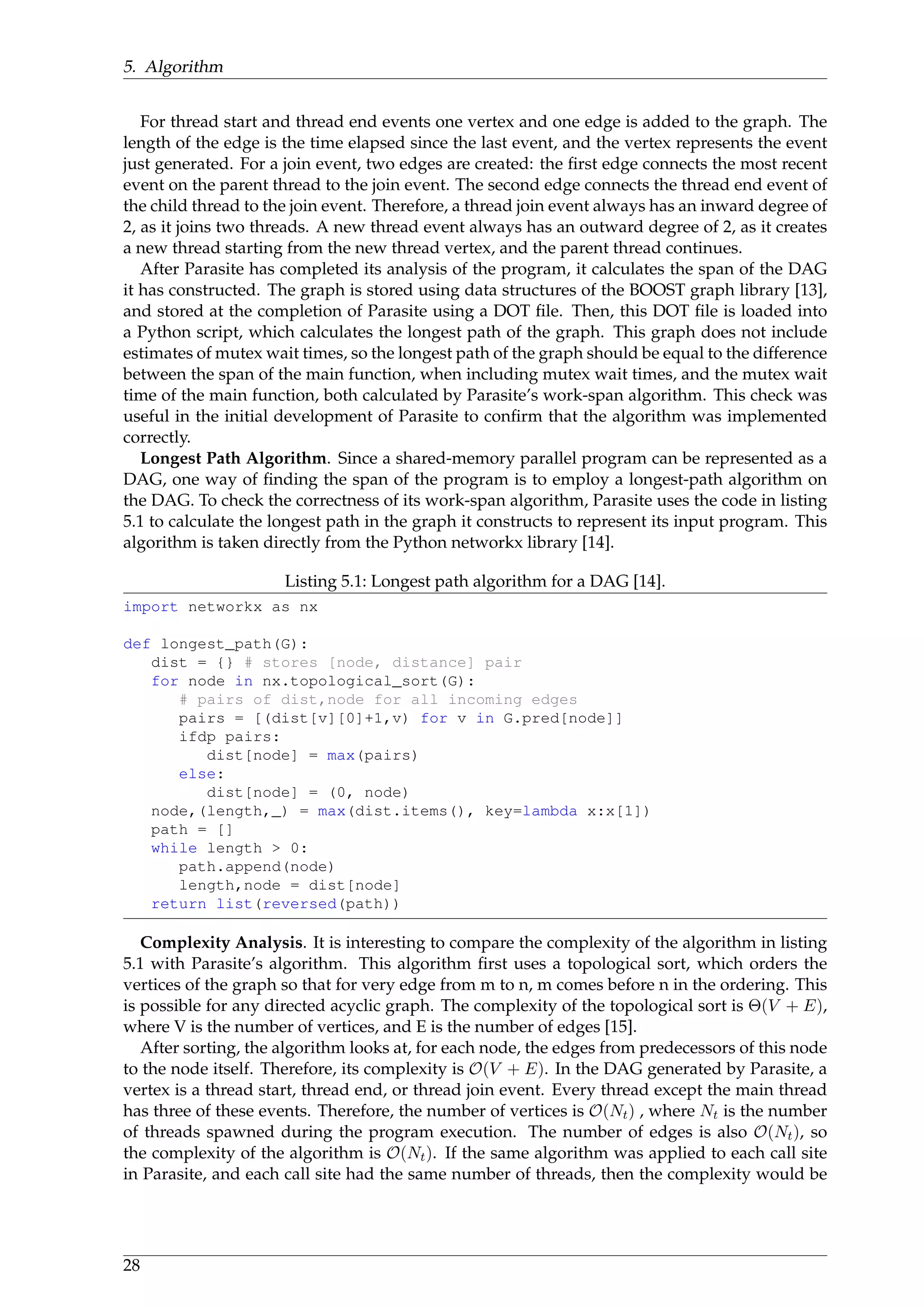 5. Algorithm
For thread start and thread end events one vertex and one edge is added to the graph. The
length of the edge is the time elapsed since the last event, and the vertex represents the event
just generated. For a join event, two edges are created: the ﬁrst edge connects the most recent
event on the parent thread to the join event. The second edge connects the thread end event of
the child thread to the join event. Therefore, a thread join event always has an inward degree of
2, as it joins two threads. A new thread event always has an outward degree of 2, as it creates
a new thread starting from the new thread vertex, and the parent thread continues.
After Parasite has completed its analysis of the program, it calculates the span of the DAG
it has constructed. The graph is stored using data structures of the BOOST graph library [13],
and stored at the completion of Parasite using a DOT ﬁle. Then, this DOT ﬁle is loaded into
a Python script, which calculates the longest path of the graph. This graph does not include
estimates of mutex wait times, so the longest path of the graph should be equal to the difference
between the span of the main function, when including mutex wait times, and the mutex wait
time of the main function, both calculated by Parasite’s work-span algorithm. This check was
useful in the initial development of Parasite to conﬁrm that the algorithm was implemented
correctly.
Longest Path Algorithm. Since a shared-memory parallel program can be represented as a
DAG, one way of ﬁnding the span of the program is to employ a longest-path algorithm on
the DAG. To check the correctness of its work-span algorithm, Parasite uses the code in listing
5.1 to calculate the longest path in the graph it constructs to represent its input program. This
algorithm is taken directly from the Python networkx library [14].
Listing 5.1: Longest path algorithm for a DAG [14].
import networkx as nx
def longest_path(G):
dist = {} # stores [node, distance] pair
for node in nx.topological_sort(G):
# pairs of dist,node for all incoming edges
pairs = [(dist[v][0]+1,v) for v in G.pred[node]]
ifdp pairs:
dist[node] = max(pairs)
else:
dist[node] = (0, node)
node,(length,_) = max(dist.items(), key=lambda x:x[1])
path = []
while length > 0:
path.append(node)
length,node = dist[node]
return list(reversed(path))
Complexity Analysis. It is interesting to compare the complexity of the algorithm in listing
5.1 with Parasite’s algorithm. This algorithm ﬁrst uses a topological sort, which orders the
vertices of the graph so that for very edge from m to n, m comes before n in the ordering. This
is possible for any directed acyclic graph. The complexity of the topological sort is Θ(V + E),
where V is the number of vertices, and E is the number of edges [15].
After sorting, the algorithm looks at, for each node, the edges from predecessors of this node
to the node itself. Therefore, its complexity is O(V + E). In the DAG generated by Parasite, a
vertex is a thread start, thread end, or thread join event. Every thread except the main thread
has three of these events. Therefore, the number of vertices is O(Nt) , where Nt is the number
of threads spawned during the program execution. The number of edges is also O(Nt), so
the complexity of the algorithm is O(Nt). If the same algorithm was applied to each call site
in Parasite, and each call site had the same number of threads, then the complexity would be
28
 