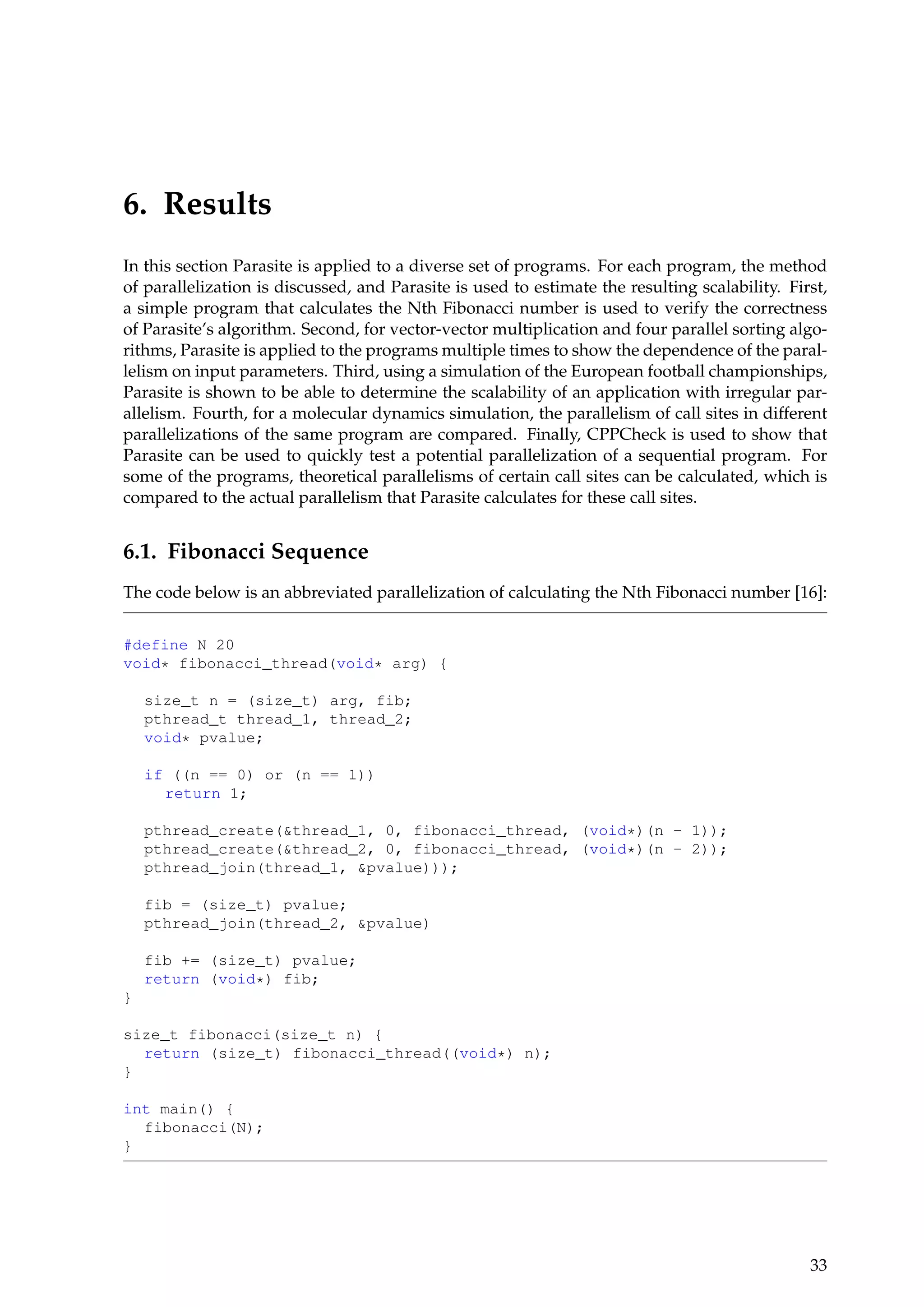 6. Results
In this section Parasite is applied to a diverse set of programs. For each program, the method
of parallelization is discussed, and Parasite is used to estimate the resulting scalability. First,
a simple program that calculates the Nth Fibonacci number is used to verify the correctness
of Parasite’s algorithm. Second, for vector-vector multiplication and four parallel sorting algo-
rithms, Parasite is applied to the programs multiple times to show the dependence of the paral-
lelism on input parameters. Third, using a simulation of the European football championships,
Parasite is shown to be able to determine the scalability of an application with irregular par-
allelism. Fourth, for a molecular dynamics simulation, the parallelism of call sites in different
parallelizations of the same program are compared. Finally, CPPCheck is used to show that
Parasite can be used to quickly test a potential parallelization of a sequential program. For
some of the programs, theoretical parallelisms of certain call sites can be calculated, which is
compared to the actual parallelism that Parasite calculates for these call sites.
6.1. Fibonacci Sequence
The code below is an abbreviated parallelization of calculating the Nth Fibonacci number [16]:
#define N 20
void* fibonacci_thread(void* arg) {
size_t n = (size_t) arg, fib;
pthread_t thread_1, thread_2;
void* pvalue;
if ((n == 0) or (n == 1))
return 1;
pthread_create(&thread_1, 0, fibonacci_thread, (void*)(n - 1));
pthread_create(&thread_2, 0, fibonacci_thread, (void*)(n - 2));
pthread_join(thread_1, &pvalue)));
fib = (size_t) pvalue;
pthread_join(thread_2, &pvalue)
fib += (size_t) pvalue;
return (void*) fib;
}
size_t fibonacci(size_t n) {
return (size_t) fibonacci_thread((void*) n);
}
int main() {
fibonacci(N);
}
33
 