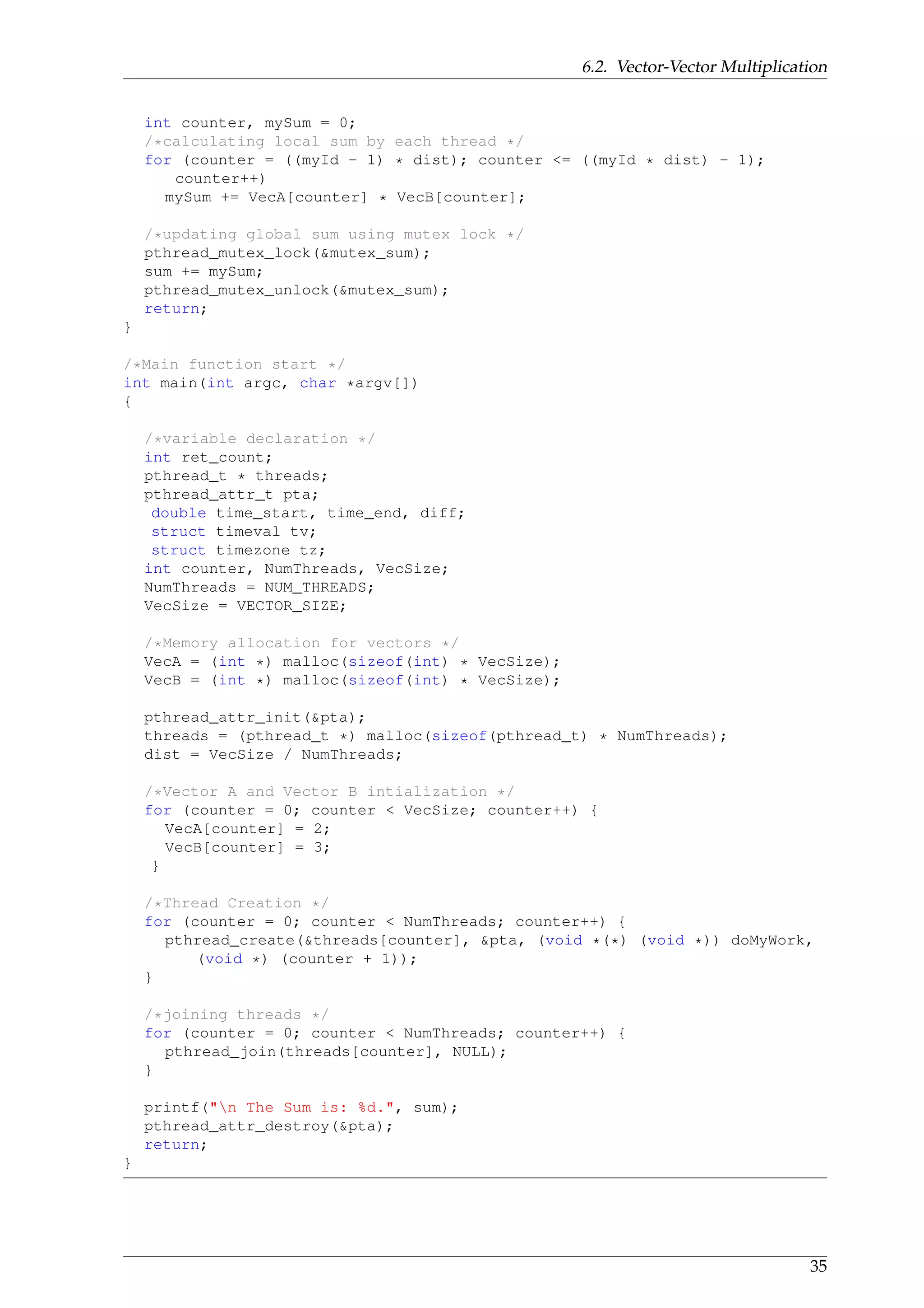 6.2. Vector-Vector Multiplication
int counter, mySum = 0;
/*calculating local sum by each thread */
for (counter = ((myId - 1) * dist); counter <= ((myId * dist) - 1);
counter++)
mySum += VecA[counter] * VecB[counter];
/*updating global sum using mutex lock */
pthread_mutex_lock(&mutex_sum);
sum += mySum;
pthread_mutex_unlock(&mutex_sum);
return;
}
/*Main function start */
int main(int argc, char *argv[])
{
/*variable declaration */
int ret_count;
pthread_t * threads;
pthread_attr_t pta;
double time_start, time_end, diff;
struct timeval tv;
struct timezone tz;
int counter, NumThreads, VecSize;
NumThreads = NUM_THREADS;
VecSize = VECTOR_SIZE;
/*Memory allocation for vectors */
VecA = (int *) malloc(sizeof(int) * VecSize);
VecB = (int *) malloc(sizeof(int) * VecSize);
pthread_attr_init(&pta);
threads = (pthread_t *) malloc(sizeof(pthread_t) * NumThreads);
dist = VecSize / NumThreads;
/*Vector A and Vector B intialization */
for (counter = 0; counter < VecSize; counter++) {
VecA[counter] = 2;
VecB[counter] = 3;
}
/*Thread Creation */
for (counter = 0; counter < NumThreads; counter++) {
pthread_create(&threads[counter], &pta, (void *(*) (void *)) doMyWork,
(void *) (counter + 1));
}
/*joining threads */
for (counter = 0; counter < NumThreads; counter++) {
pthread_join(threads[counter], NULL);
}
printf("n The Sum is: %d.", sum);
pthread_attr_destroy(&pta);
return;
}
35
 