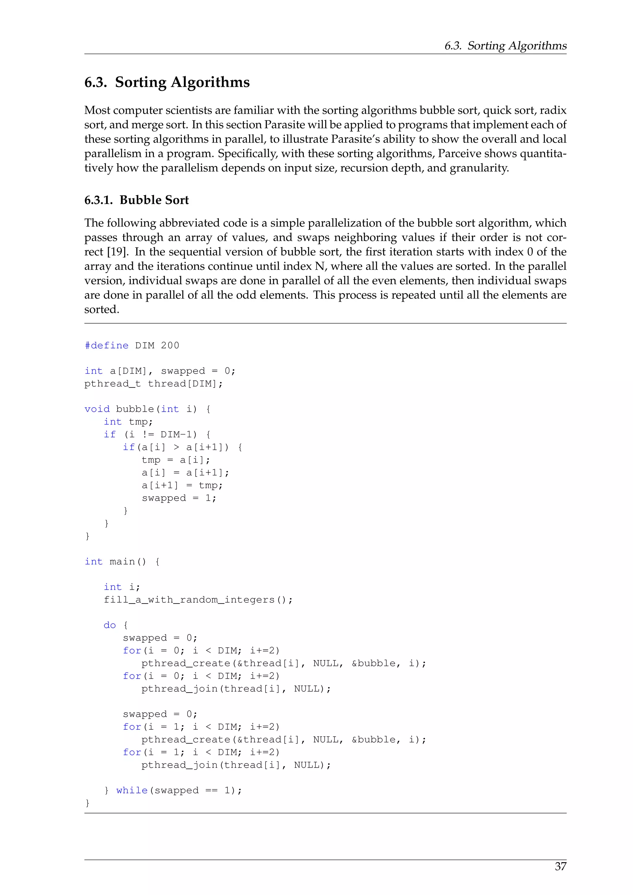 6.3. Sorting Algorithms
6.3. Sorting Algorithms
Most computer scientists are familiar with the sorting algorithms bubble sort, quick sort, radix
sort, and merge sort. In this section Parasite will be applied to programs that implement each of
these sorting algorithms in parallel, to illustrate Parasite’s ability to show the overall and local
parallelism in a program. Speciﬁcally, with these sorting algorithms, Parceive shows quantita-
tively how the parallelism depends on input size, recursion depth, and granularity.
6.3.1. Bubble Sort
The following abbreviated code is a simple parallelization of the bubble sort algorithm, which
passes through an array of values, and swaps neighboring values if their order is not cor-
rect [19]. In the sequential version of bubble sort, the ﬁrst iteration starts with index 0 of the
array and the iterations continue until index N, where all the values are sorted. In the parallel
version, individual swaps are done in parallel of all the even elements, then individual swaps
are done in parallel of all the odd elements. This process is repeated until all the elements are
sorted.
#define DIM 200
int a[DIM], swapped = 0;
pthread_t thread[DIM];
void bubble(int i) {
int tmp;
if (i != DIM-1) {
if(a[i] > a[i+1]) {
tmp = a[i];
a[i] = a[i+1];
a[i+1] = tmp;
swapped = 1;
}
}
}
int main() {
int i;
fill_a_with_random_integers();
do {
swapped = 0;
for(i = 0; i < DIM; i+=2)
pthread_create(&thread[i], NULL, &bubble, i);
for(i = 0; i < DIM; i+=2)
pthread_join(thread[i], NULL);
swapped = 0;
for(i = 1; i < DIM; i+=2)
pthread_create(&thread[i], NULL, &bubble, i);
for(i = 1; i < DIM; i+=2)
pthread_join(thread[i], NULL);
} while(swapped == 1);
}
37
 