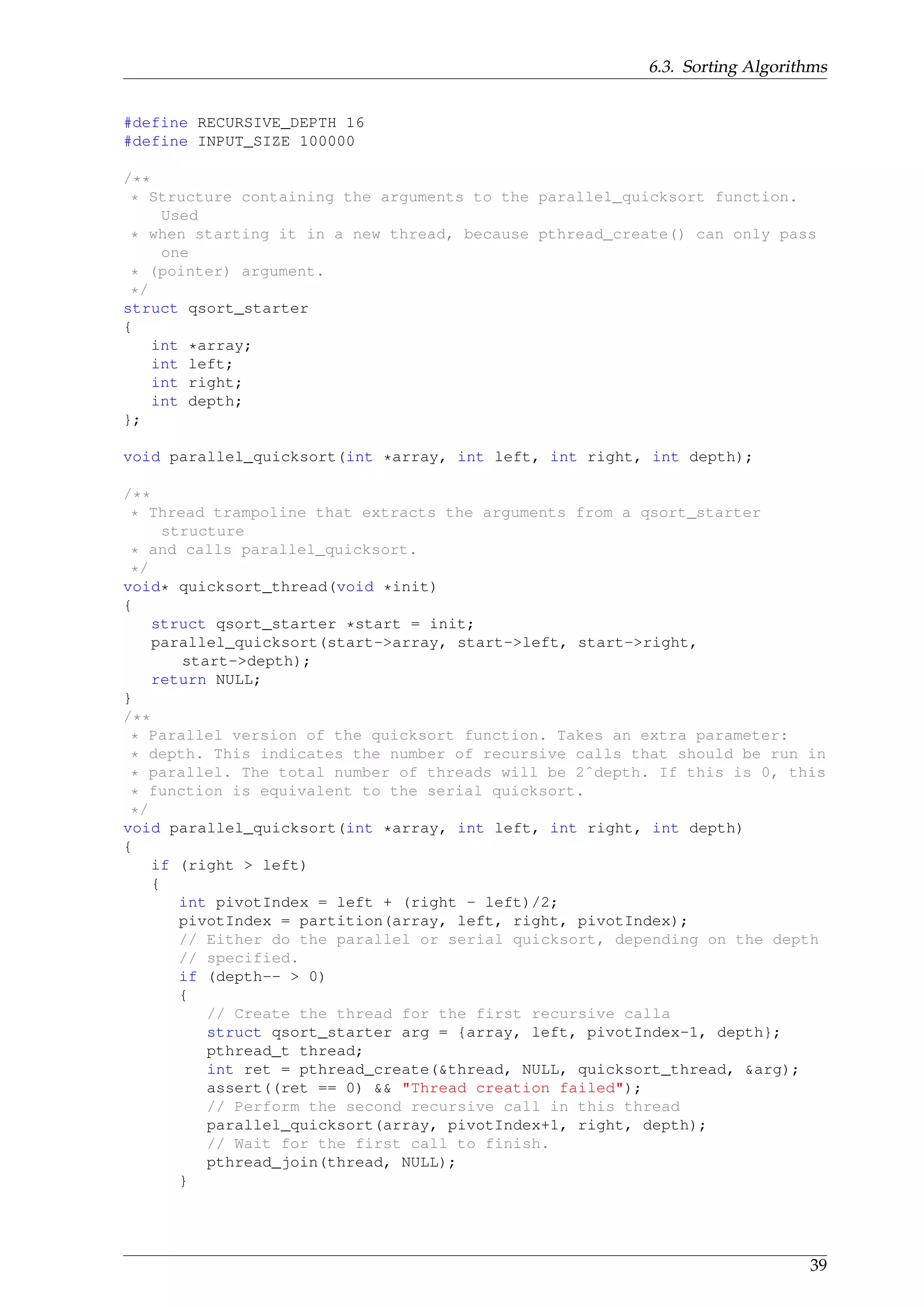 6.3. Sorting Algorithms
#define RECURSIVE_DEPTH 16
#define INPUT_SIZE 100000
/**
* Structure containing the arguments to the parallel_quicksort function.
Used
* when starting it in a new thread, because pthread_create() can only pass
one
* (pointer) argument.
*/
struct qsort_starter
{
int *array;
int left;
int right;
int depth;
};
void parallel_quicksort(int *array, int left, int right, int depth);
/**
* Thread trampoline that extracts the arguments from a qsort_starter
structure
* and calls parallel_quicksort.
*/
void* quicksort_thread(void *init)
{
struct qsort_starter *start = init;
parallel_quicksort(start->array, start->left, start->right,
start->depth);
return NULL;
}
/**
* Parallel version of the quicksort function. Takes an extra parameter:
* depth. This indicates the number of recursive calls that should be run in
* parallel. The total number of threads will be 2ˆdepth. If this is 0, this
* function is equivalent to the serial quicksort.
*/
void parallel_quicksort(int *array, int left, int right, int depth)
{
if (right > left)
{
int pivotIndex = left + (right - left)/2;
pivotIndex = partition(array, left, right, pivotIndex);
// Either do the parallel or serial quicksort, depending on the depth
// specified.
if (depth-- > 0)
{
// Create the thread for the first recursive calla
struct qsort_starter arg = {array, left, pivotIndex-1, depth};
pthread_t thread;
int ret = pthread_create(&thread, NULL, quicksort_thread, &arg);
assert((ret == 0) && "Thread creation failed");
// Perform the second recursive call in this thread
parallel_quicksort(array, pivotIndex+1, right, depth);
// Wait for the first call to finish.
pthread_join(thread, NULL);
}
39
 