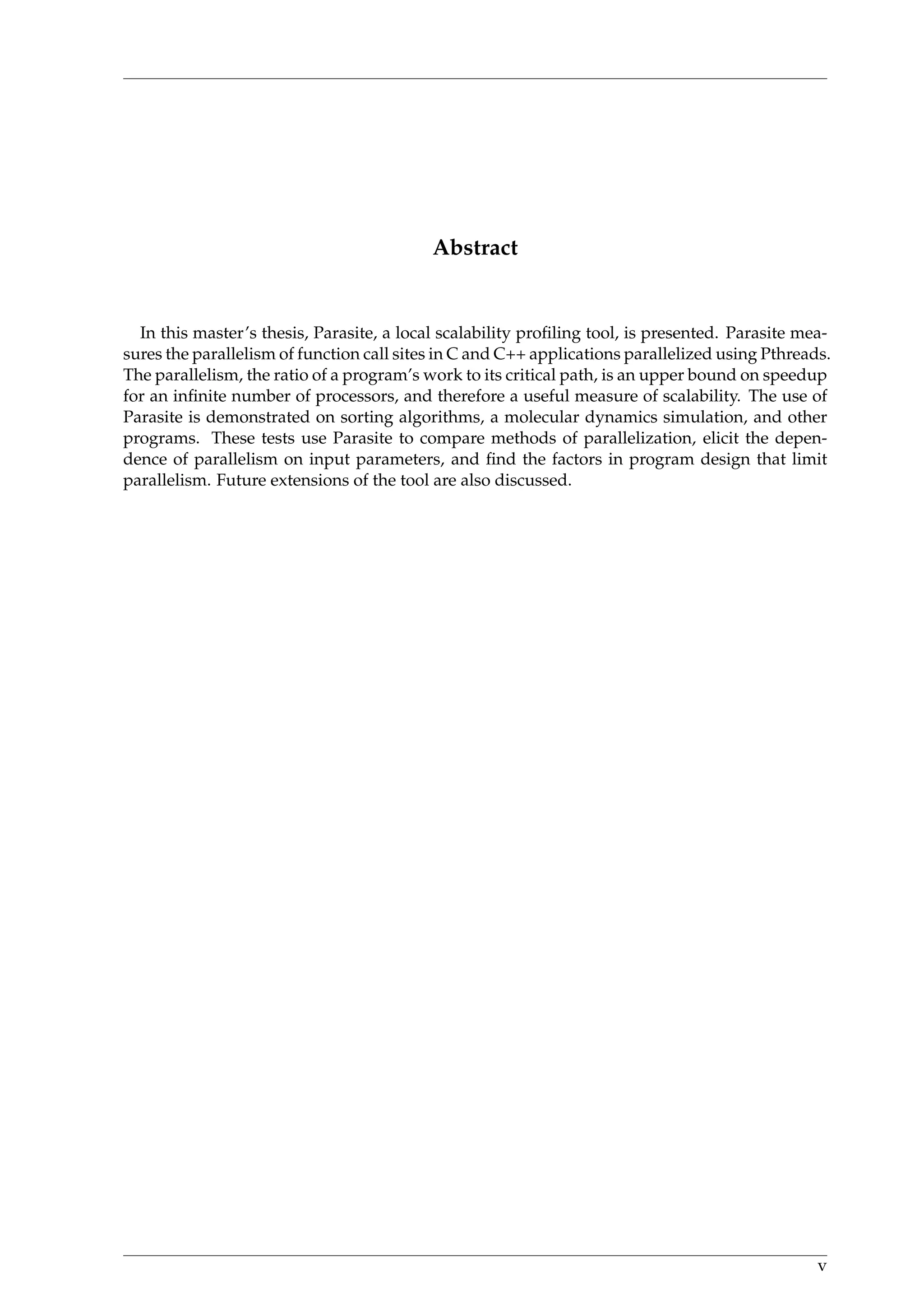 Abstract
In this master’s thesis, Parasite, a local scalability proﬁling tool, is presented. Parasite mea-
sures the parallelism of function call sites in C and C++ applications parallelized using Pthreads.
The parallelism, the ratio of a program’s work to its critical path, is an upper bound on speedup
for an inﬁnite number of processors, and therefore a useful measure of scalability. The use of
Parasite is demonstrated on sorting algorithms, a molecular dynamics simulation, and other
programs. These tests use Parasite to compare methods of parallelization, elicit the depen-
dence of parallelism on input parameters, and ﬁnd the factors in program design that limit
parallelism. Future extensions of the tool are also discussed.
v
 