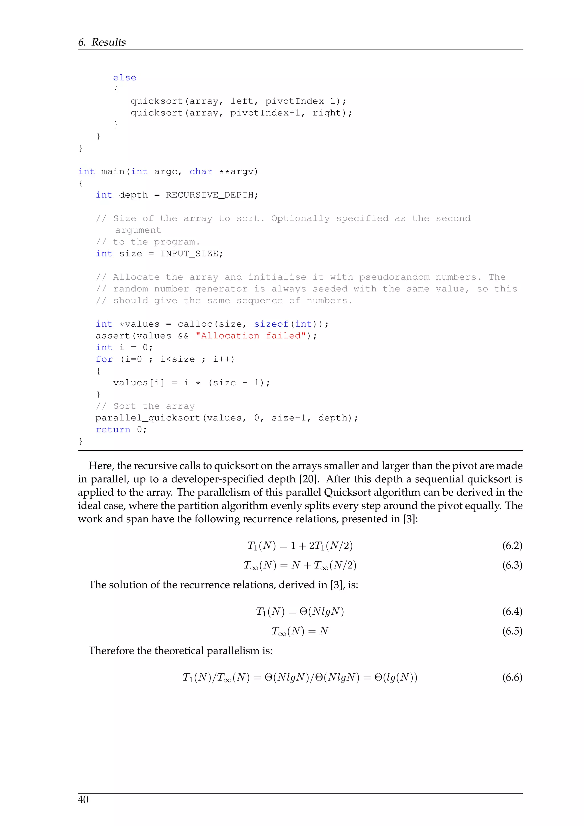 6. Results
else
{
quicksort(array, left, pivotIndex-1);
quicksort(array, pivotIndex+1, right);
}
}
}
int main(int argc, char **argv)
{
int depth = RECURSIVE_DEPTH;
// Size of the array to sort. Optionally specified as the second
argument
// to the program.
int size = INPUT_SIZE;
// Allocate the array and initialise it with pseudorandom numbers. The
// random number generator is always seeded with the same value, so this
// should give the same sequence of numbers.
int *values = calloc(size, sizeof(int));
assert(values && "Allocation failed");
int i = 0;
for (i=0 ; i<size ; i++)
{
values[i] = i * (size - 1);
}
// Sort the array
parallel_quicksort(values, 0, size-1, depth);
return 0;
}
Here, the recursive calls to quicksort on the arrays smaller and larger than the pivot are made
in parallel, up to a developer-speciﬁed depth [20]. After this depth a sequential quicksort is
applied to the array. The parallelism of this parallel Quicksort algorithm can be derived in the
ideal case, where the partition algorithm evenly splits every step around the pivot equally. The
work and span have the following recurrence relations, presented in [3]:
T1(N) = 1 + 2T1(N/2) (6.2)
T∞(N) = N + T∞(N/2) (6.3)
The solution of the recurrence relations, derived in [3], is:
T1(N) = Θ(NlgN) (6.4)
T∞(N) = N (6.5)
Therefore the theoretical parallelism is:
T1(N)/T∞(N) = Θ(NlgN)/Θ(NlgN) = Θ(lg(N)) (6.6)
40
 