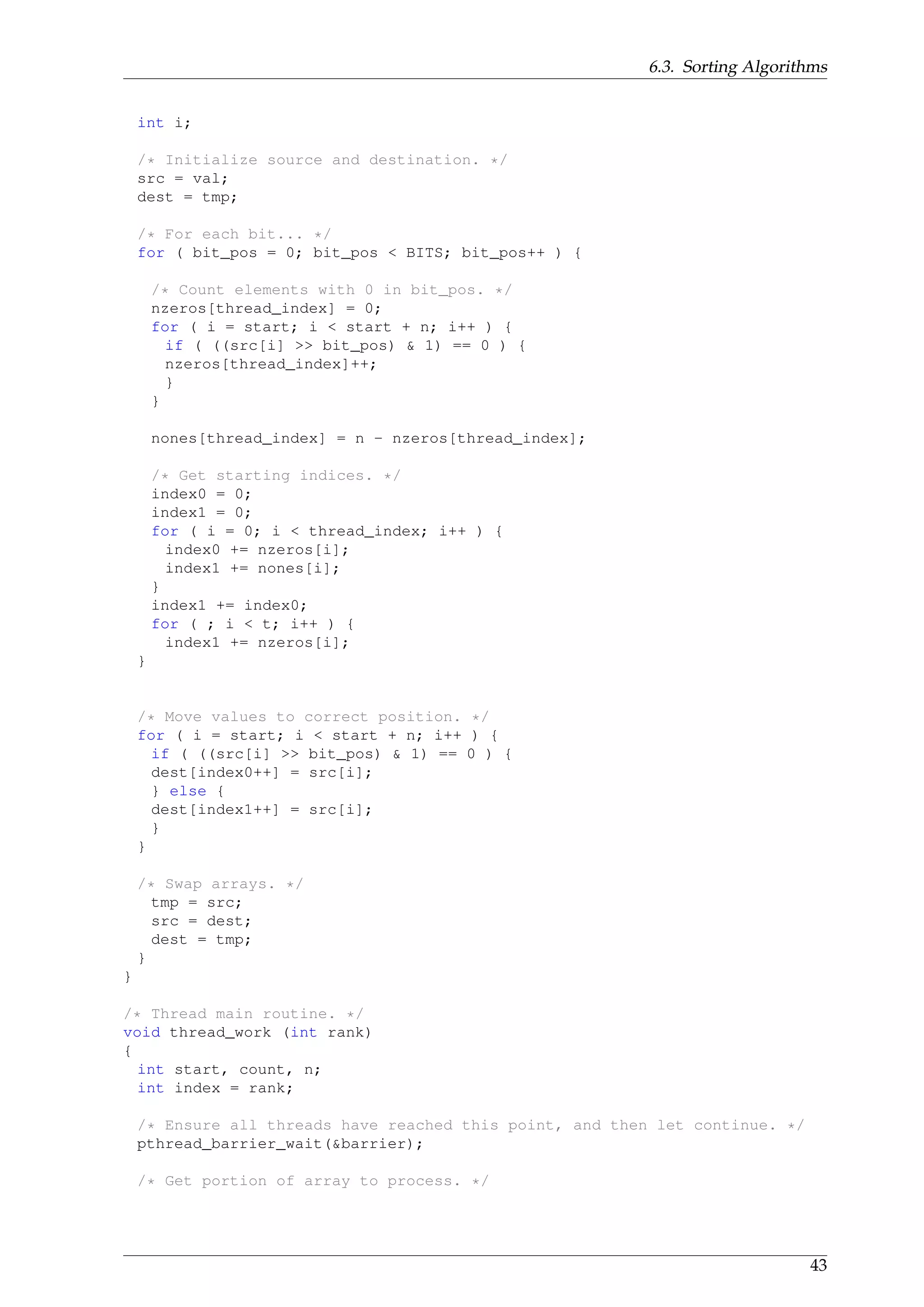 6.3. Sorting Algorithms
int i;
/* Initialize source and destination. */
src = val;
dest = tmp;
/* For each bit... */
for ( bit_pos = 0; bit_pos < BITS; bit_pos++ ) {
/* Count elements with 0 in bit_pos. */
nzeros[thread_index] = 0;
for ( i = start; i < start + n; i++ ) {
if ( ((src[i] >> bit_pos) & 1) == 0 ) {
nzeros[thread_index]++;
}
}
nones[thread_index] = n - nzeros[thread_index];
/* Get starting indices. */
index0 = 0;
index1 = 0;
for ( i = 0; i < thread_index; i++ ) {
index0 += nzeros[i];
index1 += nones[i];
}
index1 += index0;
for ( ; i < t; i++ ) {
index1 += nzeros[i];
}
/* Move values to correct position. */
for ( i = start; i < start + n; i++ ) {
if ( ((src[i] >> bit_pos) & 1) == 0 ) {
dest[index0++] = src[i];
} else {
dest[index1++] = src[i];
}
}
/* Swap arrays. */
tmp = src;
src = dest;
dest = tmp;
}
}
/* Thread main routine. */
void thread_work (int rank)
{
int start, count, n;
int index = rank;
/* Ensure all threads have reached this point, and then let continue. */
pthread_barrier_wait(&barrier);
/* Get portion of array to process. */
43
 