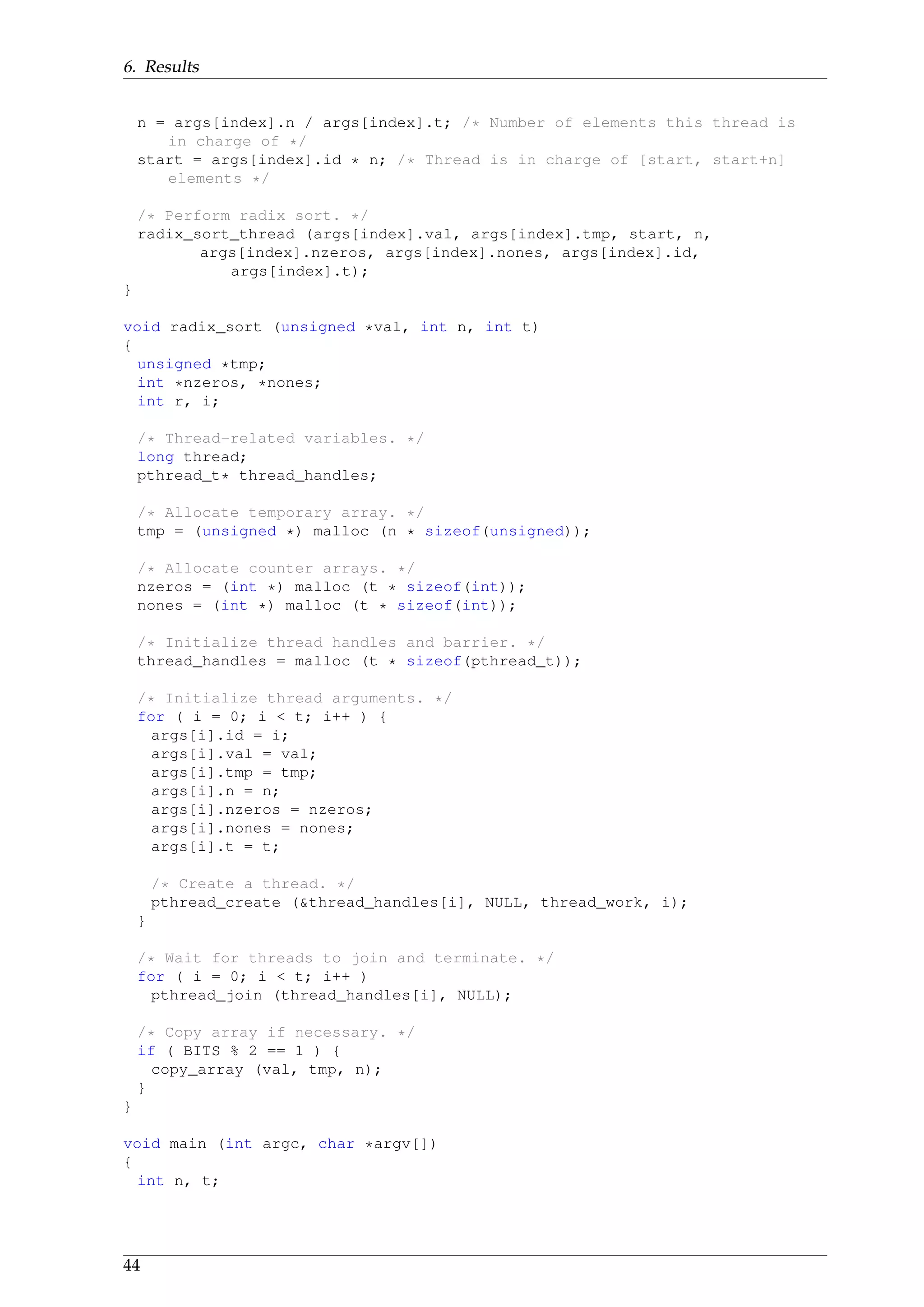 6. Results
n = args[index].n / args[index].t; /* Number of elements this thread is
in charge of */
start = args[index].id * n; /* Thread is in charge of [start, start+n]
elements */
/* Perform radix sort. */
radix_sort_thread (args[index].val, args[index].tmp, start, n,
args[index].nzeros, args[index].nones, args[index].id,
args[index].t);
}
void radix_sort (unsigned *val, int n, int t)
{
unsigned *tmp;
int *nzeros, *nones;
int r, i;
/* Thread-related variables. */
long thread;
pthread_t* thread_handles;
/* Allocate temporary array. */
tmp = (unsigned *) malloc (n * sizeof(unsigned));
/* Allocate counter arrays. */
nzeros = (int *) malloc (t * sizeof(int));
nones = (int *) malloc (t * sizeof(int));
/* Initialize thread handles and barrier. */
thread_handles = malloc (t * sizeof(pthread_t));
/* Initialize thread arguments. */
for ( i = 0; i < t; i++ ) {
args[i].id = i;
args[i].val = val;
args[i].tmp = tmp;
args[i].n = n;
args[i].nzeros = nzeros;
args[i].nones = nones;
args[i].t = t;
/* Create a thread. */
pthread_create (&thread_handles[i], NULL, thread_work, i);
}
/* Wait for threads to join and terminate. */
for ( i = 0; i < t; i++ )
pthread_join (thread_handles[i], NULL);
/* Copy array if necessary. */
if ( BITS % 2 == 1 ) {
copy_array (val, tmp, n);
}
}
void main (int argc, char *argv[])
{
int n, t;
44
 