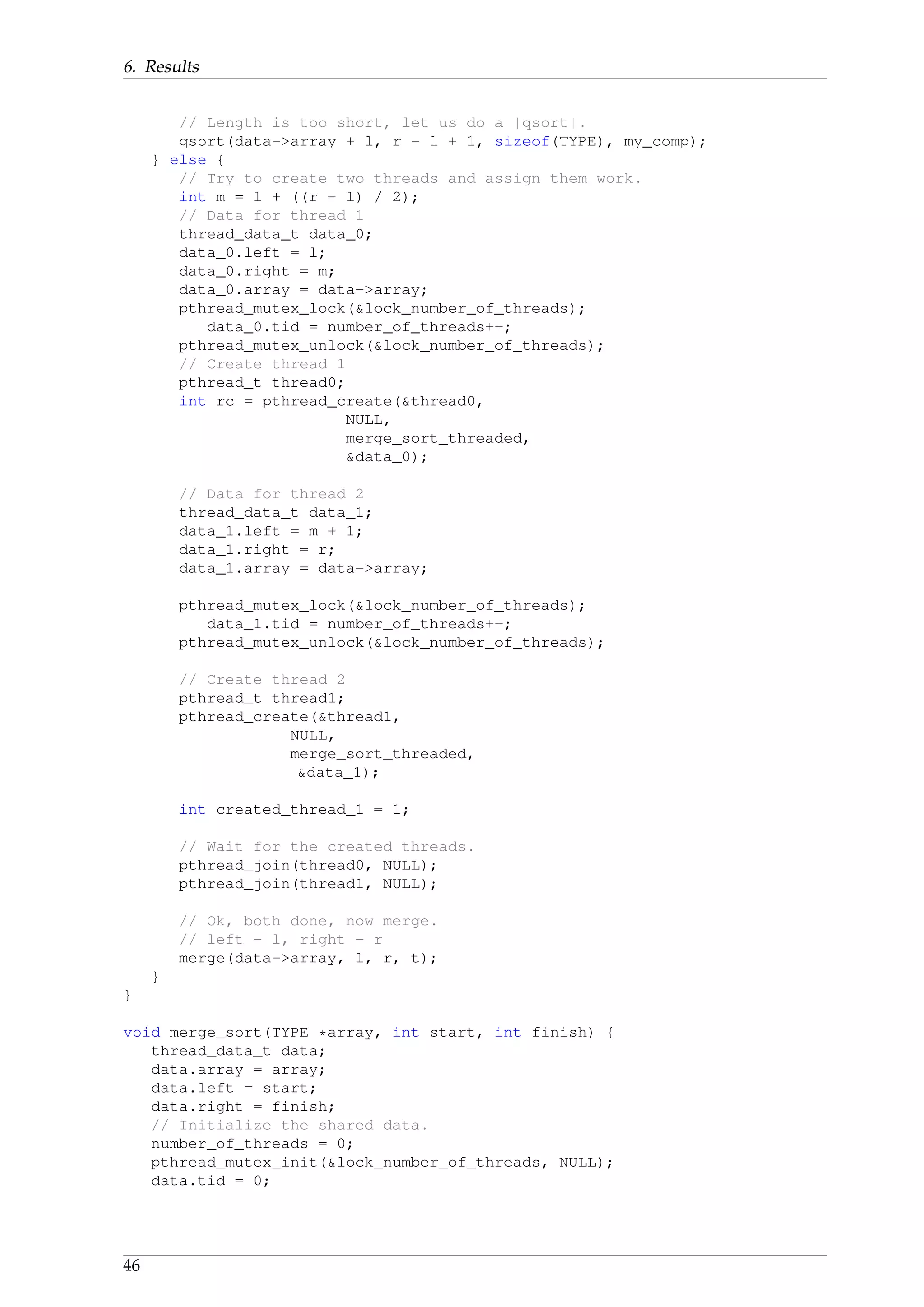 6. Results
// Length is too short, let us do a |qsort|.
qsort(data->array + l, r - l + 1, sizeof(TYPE), my_comp);
} else {
// Try to create two threads and assign them work.
int m = l + ((r - l) / 2);
// Data for thread 1
thread_data_t data_0;
data_0.left = l;
data_0.right = m;
data_0.array = data->array;
pthread_mutex_lock(&lock_number_of_threads);
data_0.tid = number_of_threads++;
pthread_mutex_unlock(&lock_number_of_threads);
// Create thread 1
pthread_t thread0;
int rc = pthread_create(&thread0,
NULL,
merge_sort_threaded,
&data_0);
// Data for thread 2
thread_data_t data_1;
data_1.left = m + 1;
data_1.right = r;
data_1.array = data->array;
pthread_mutex_lock(&lock_number_of_threads);
data_1.tid = number_of_threads++;
pthread_mutex_unlock(&lock_number_of_threads);
// Create thread 2
pthread_t thread1;
pthread_create(&thread1,
NULL,
merge_sort_threaded,
&data_1);
int created_thread_1 = 1;
// Wait for the created threads.
pthread_join(thread0, NULL);
pthread_join(thread1, NULL);
// Ok, both done, now merge.
// left - l, right - r
merge(data->array, l, r, t);
}
}
void merge_sort(TYPE *array, int start, int finish) {
thread_data_t data;
data.array = array;
data.left = start;
data.right = finish;
// Initialize the shared data.
number_of_threads = 0;
pthread_mutex_init(&lock_number_of_threads, NULL);
data.tid = 0;
46
 