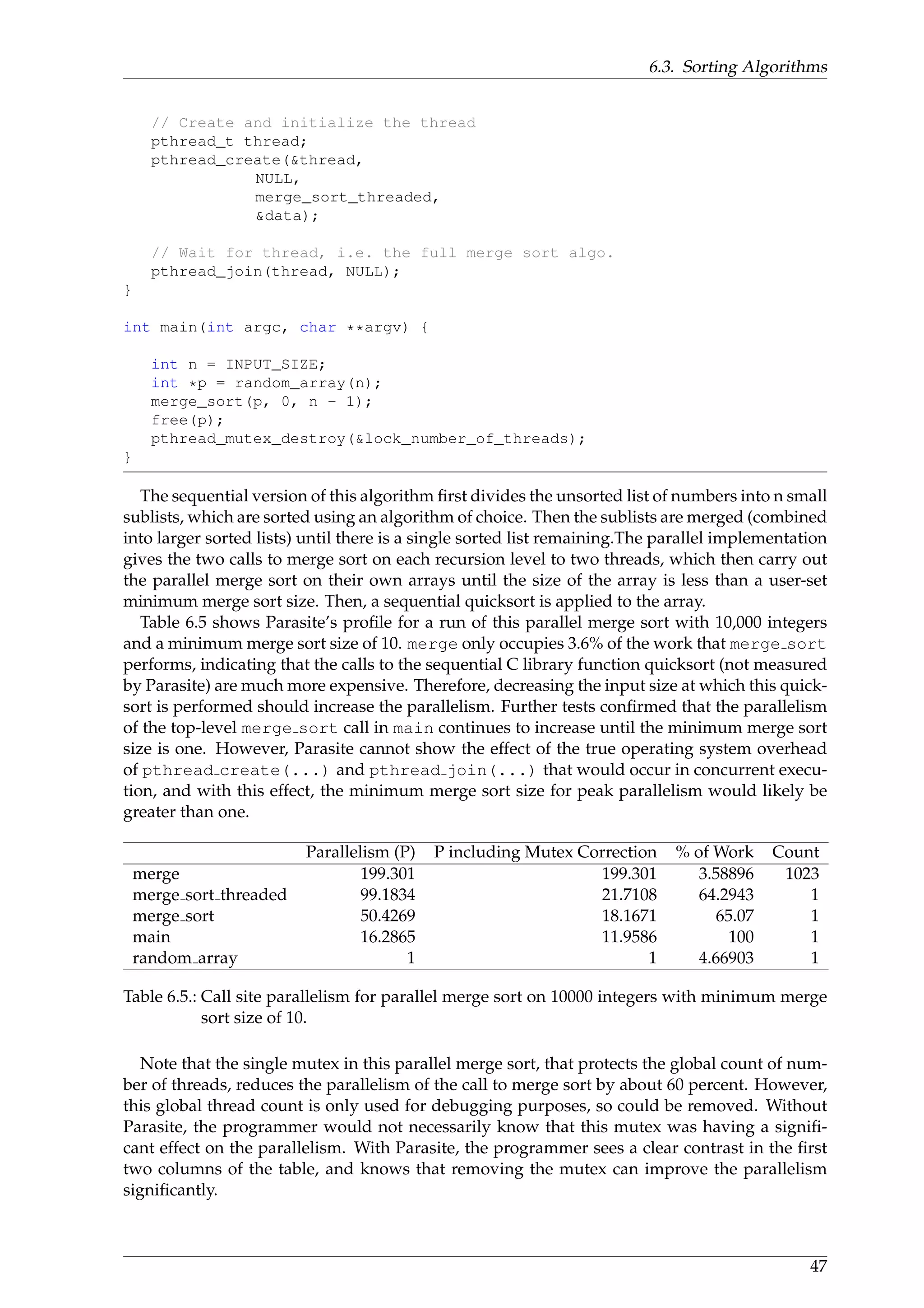 6.3. Sorting Algorithms
// Create and initialize the thread
pthread_t thread;
pthread_create(&thread,
NULL,
merge_sort_threaded,
&data);
// Wait for thread, i.e. the full merge sort algo.
pthread_join(thread, NULL);
}
int main(int argc, char **argv) {
int n = INPUT_SIZE;
int *p = random_array(n);
merge_sort(p, 0, n - 1);
free(p);
pthread_mutex_destroy(&lock_number_of_threads);
}
The sequential version of this algorithm ﬁrst divides the unsorted list of numbers into n small
sublists, which are sorted using an algorithm of choice. Then the sublists are merged (combined
into larger sorted lists) until there is a single sorted list remaining.The parallel implementation
gives the two calls to merge sort on each recursion level to two threads, which then carry out
the parallel merge sort on their own arrays until the size of the array is less than a user-set
minimum merge sort size. Then, a sequential quicksort is applied to the array.
Table 6.5 shows Parasite’s proﬁle for a run of this parallel merge sort with 10,000 integers
and a minimum merge sort size of 10. merge only occupies 3.6% of the work that merge sort
performs, indicating that the calls to the sequential C library function quicksort (not measured
by Parasite) are much more expensive. Therefore, decreasing the input size at which this quick-
sort is performed should increase the parallelism. Further tests conﬁrmed that the parallelism
of the top-level merge sort call in main continues to increase until the minimum merge sort
size is one. However, Parasite cannot show the effect of the true operating system overhead
of pthread create(...) and pthread join(...) that would occur in concurrent execu-
tion, and with this effect, the minimum merge sort size for peak parallelism would likely be
greater than one.
Parallelism (P) P including Mutex Correction % of Work Count
merge 199.301 199.301 3.58896 1023
merge sort threaded 99.1834 21.7108 64.2943 1
merge sort 50.4269 18.1671 65.07 1
main 16.2865 11.9586 100 1
random array 1 1 4.66903 1
Table 6.5.: Call site parallelism for parallel merge sort on 10000 integers with minimum merge
sort size of 10.
Note that the single mutex in this parallel merge sort, that protects the global count of num-
ber of threads, reduces the parallelism of the call to merge sort by about 60 percent. However,
this global thread count is only used for debugging purposes, so could be removed. Without
Parasite, the programmer would not necessarily know that this mutex was having a signiﬁ-
cant effect on the parallelism. With Parasite, the programmer sees a clear contrast in the ﬁrst
two columns of the table, and knows that removing the mutex can improve the parallelism
signiﬁcantly.
47
 