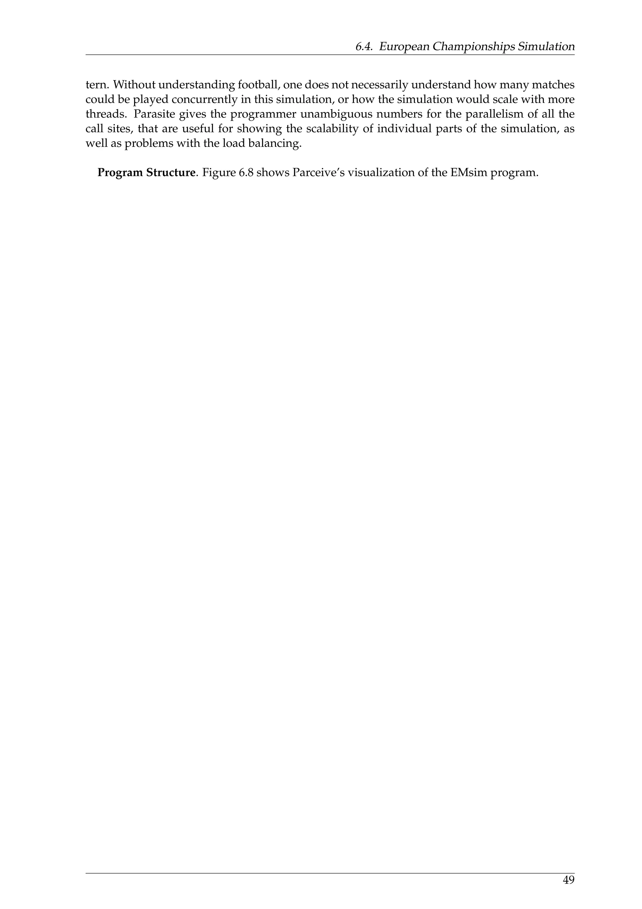 6.4. European Championships Simulation
tern. Without understanding football, one does not necessarily understand how many matches
could be played concurrently in this simulation, or how the simulation would scale with more
threads. Parasite gives the programmer unambiguous numbers for the parallelism of all the
call sites, that are useful for showing the scalability of individual parts of the simulation, as
well as problems with the load balancing.
Program Structure. Figure 6.8 shows Parceive’s visualization of the EMsim program.
49
 