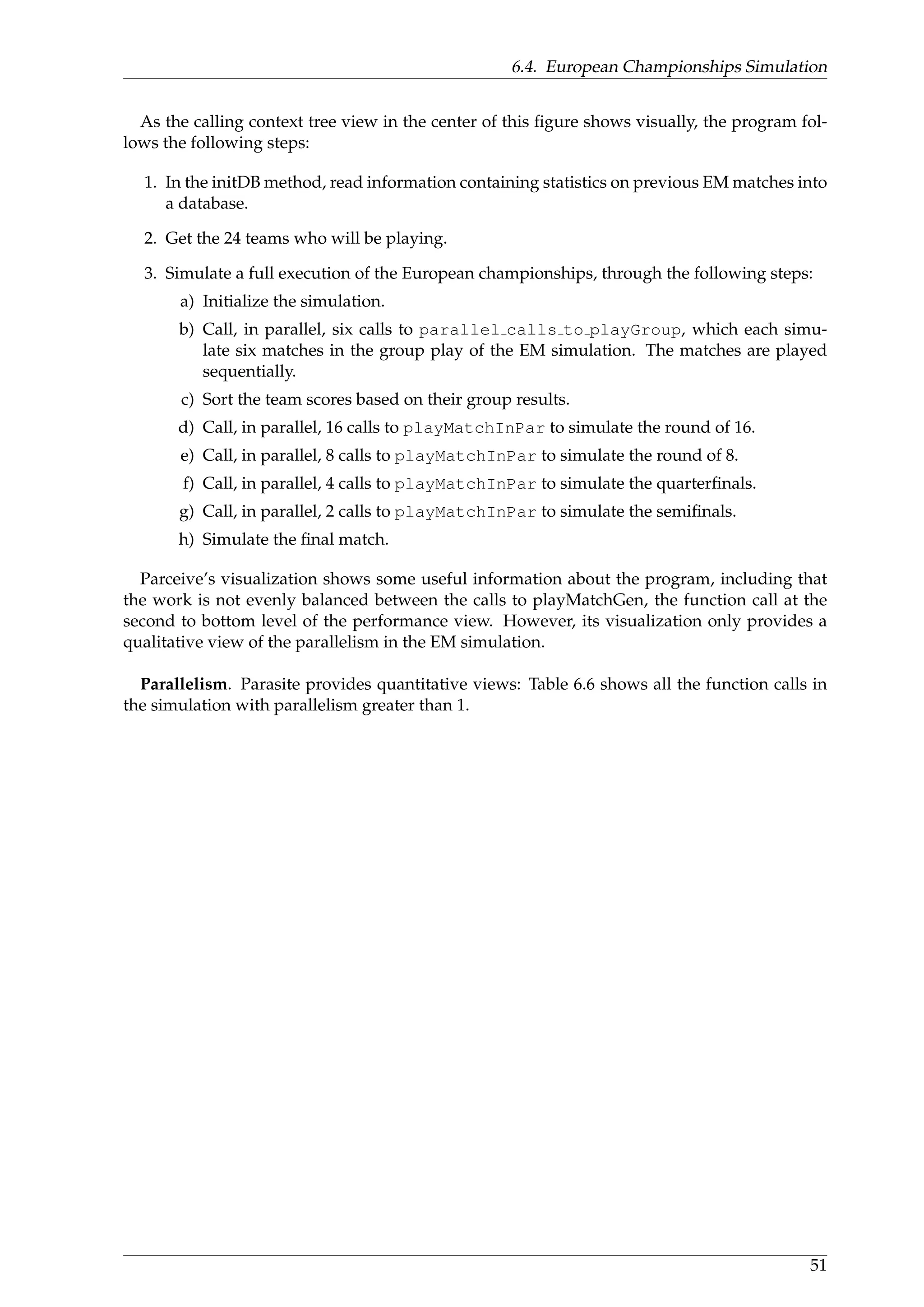 6.4. European Championships Simulation
As the calling context tree view in the center of this ﬁgure shows visually, the program fol-
lows the following steps:
1. In the initDB method, read information containing statistics on previous EM matches into
a database.
2. Get the 24 teams who will be playing.
3. Simulate a full execution of the European championships, through the following steps:
a) Initialize the simulation.
b) Call, in parallel, six calls to parallel calls to playGroup, which each simu-
late six matches in the group play of the EM simulation. The matches are played
sequentially.
c) Sort the team scores based on their group results.
d) Call, in parallel, 16 calls to playMatchInPar to simulate the round of 16.
e) Call, in parallel, 8 calls to playMatchInPar to simulate the round of 8.
f) Call, in parallel, 4 calls to playMatchInPar to simulate the quarterﬁnals.
g) Call, in parallel, 2 calls to playMatchInPar to simulate the semiﬁnals.
h) Simulate the ﬁnal match.
Parceive’s visualization shows some useful information about the program, including that
the work is not evenly balanced between the calls to playMatchGen, the function call at the
second to bottom level of the performance view. However, its visualization only provides a
qualitative view of the parallelism in the EM simulation.
Parallelism. Parasite provides quantitative views: Table 6.6 shows all the function calls in
the simulation with parallelism greater than 1.
51
 
