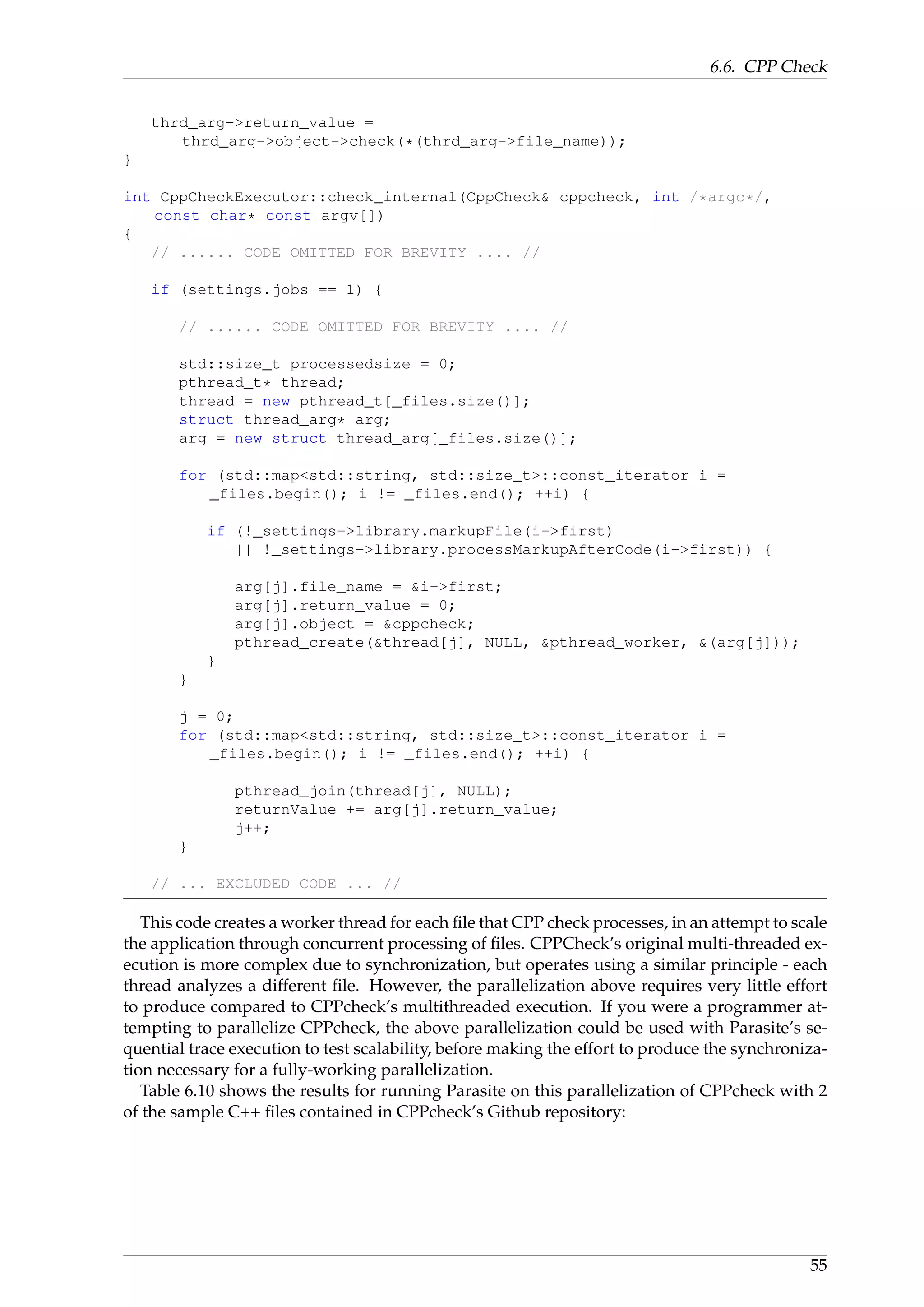 6.6. CPP Check
thrd_arg->return_value =
thrd_arg->object->check(*(thrd_arg->file_name));
}
int CppCheckExecutor::check_internal(CppCheck& cppcheck, int /*argc*/,
const char* const argv[])
{
// ...... CODE OMITTED FOR BREVITY .... //
if (settings.jobs == 1) {
// ...... CODE OMITTED FOR BREVITY .... //
std::size_t processedsize = 0;
pthread_t* thread;
thread = new pthread_t[_files.size()];
struct thread_arg* arg;
arg = new struct thread_arg[_files.size()];
for (std::map<std::string, std::size_t>::const_iterator i =
_files.begin(); i != _files.end(); ++i) {
if (!_settings->library.markupFile(i->first)
|| !_settings->library.processMarkupAfterCode(i->first)) {
arg[j].file_name = &i->first;
arg[j].return_value = 0;
arg[j].object = &cppcheck;
pthread_create(&thread[j], NULL, &pthread_worker, &(arg[j]));
}
}
j = 0;
for (std::map<std::string, std::size_t>::const_iterator i =
_files.begin(); i != _files.end(); ++i) {
pthread_join(thread[j], NULL);
returnValue += arg[j].return_value;
j++;
}
// ... EXCLUDED CODE ... //
This code creates a worker thread for each ﬁle that CPP check processes, in an attempt to scale
the application through concurrent processing of ﬁles. CPPCheck’s original multi-threaded ex-
ecution is more complex due to synchronization, but operates using a similar principle - each
thread analyzes a different ﬁle. However, the parallelization above requires very little effort
to produce compared to CPPcheck’s multithreaded execution. If you were a programmer at-
tempting to parallelize CPPcheck, the above parallelization could be used with Parasite’s se-
quential trace execution to test scalability, before making the effort to produce the synchroniza-
tion necessary for a fully-working parallelization.
Table 6.10 shows the results for running Parasite on this parallelization of CPPcheck with 2
of the sample C++ ﬁles contained in CPPcheck’s Github repository:
55
 