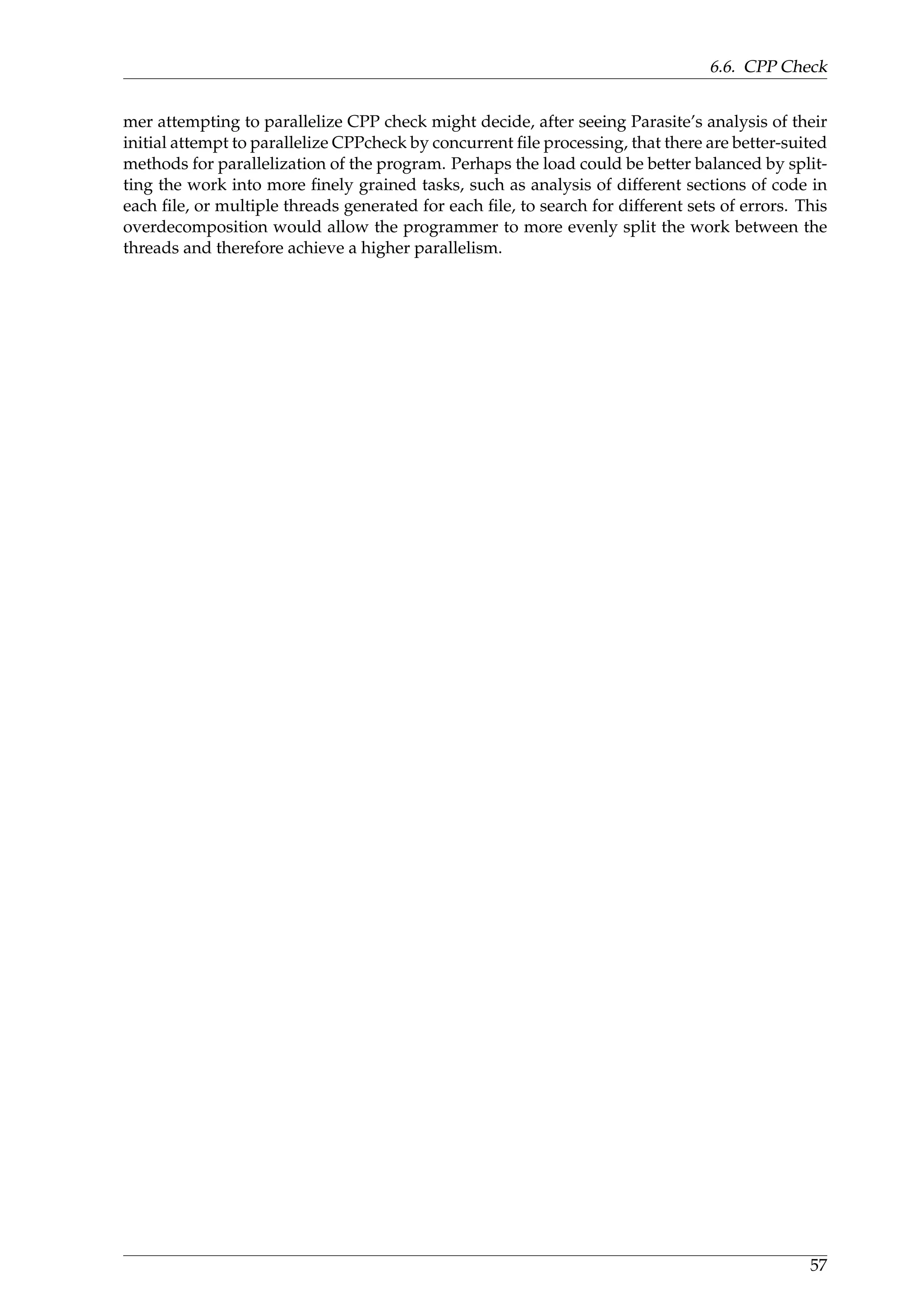 6.6. CPP Check
mer attempting to parallelize CPP check might decide, after seeing Parasite’s analysis of their
initial attempt to parallelize CPPcheck by concurrent ﬁle processing, that there are better-suited
methods for parallelization of the program. Perhaps the load could be better balanced by split-
ting the work into more ﬁnely grained tasks, such as analysis of different sections of code in
each ﬁle, or multiple threads generated for each ﬁle, to search for different sets of errors. This
overdecomposition would allow the programmer to more evenly split the work between the
threads and therefore achieve a higher parallelism.
57
 