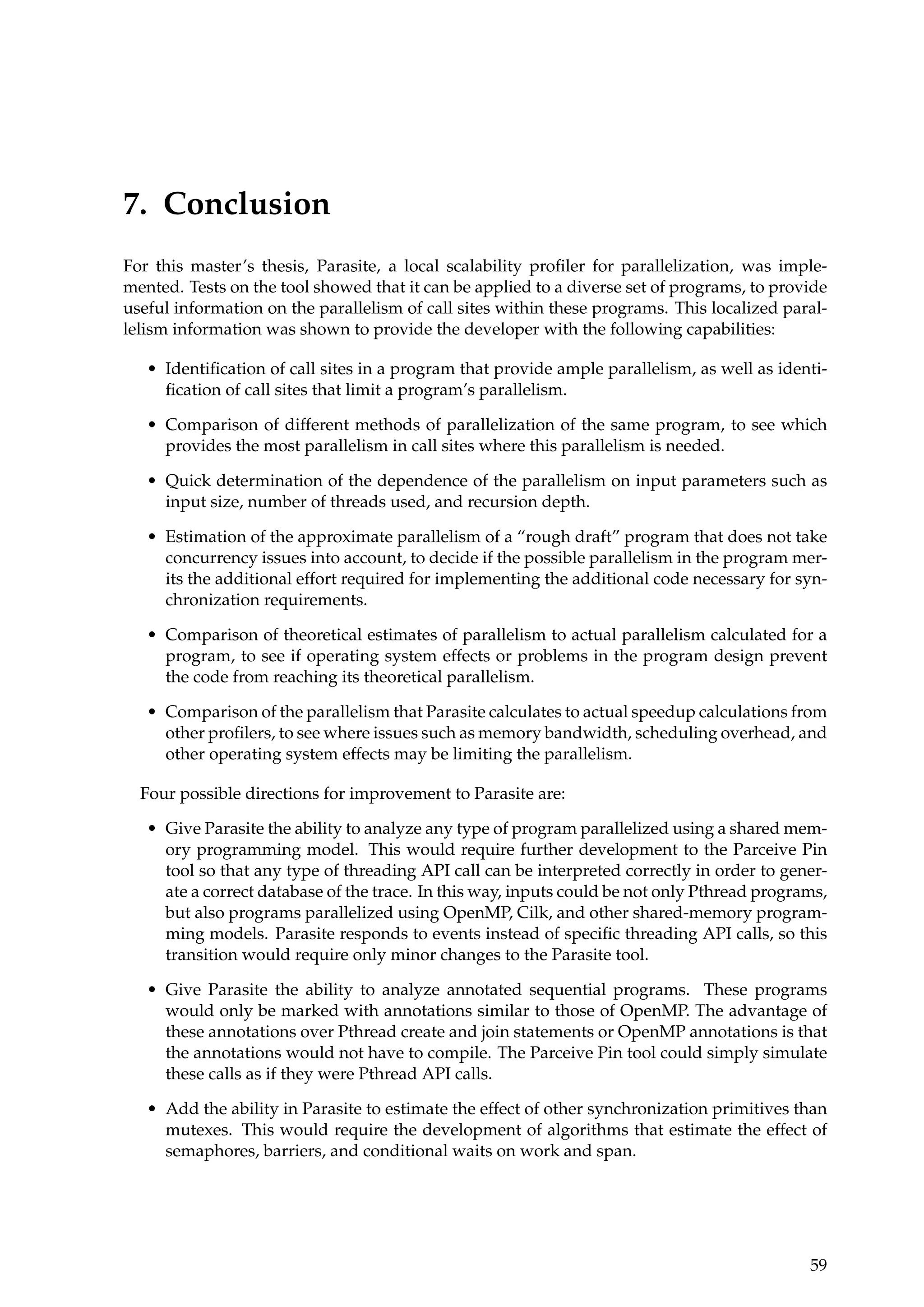 7. Conclusion
For this master’s thesis, Parasite, a local scalability proﬁler for parallelization, was imple-
mented. Tests on the tool showed that it can be applied to a diverse set of programs, to provide
useful information on the parallelism of call sites within these programs. This localized paral-
lelism information was shown to provide the developer with the following capabilities:
• Identiﬁcation of call sites in a program that provide ample parallelism, as well as identi-
ﬁcation of call sites that limit a program’s parallelism.
• Comparison of different methods of parallelization of the same program, to see which
provides the most parallelism in call sites where this parallelism is needed.
• Quick determination of the dependence of the parallelism on input parameters such as
input size, number of threads used, and recursion depth.
• Estimation of the approximate parallelism of a “rough draft” program that does not take
concurrency issues into account, to decide if the possible parallelism in the program mer-
its the additional effort required for implementing the additional code necessary for syn-
chronization requirements.
• Comparison of theoretical estimates of parallelism to actual parallelism calculated for a
program, to see if operating system effects or problems in the program design prevent
the code from reaching its theoretical parallelism.
• Comparison of the parallelism that Parasite calculates to actual speedup calculations from
other proﬁlers, to see where issues such as memory bandwidth, scheduling overhead, and
other operating system effects may be limiting the parallelism.
Four possible directions for improvement to Parasite are:
• Give Parasite the ability to analyze any type of program parallelized using a shared mem-
ory programming model. This would require further development to the Parceive Pin
tool so that any type of threading API call can be interpreted correctly in order to gener-
ate a correct database of the trace. In this way, inputs could be not only Pthread programs,
but also programs parallelized using OpenMP, Cilk, and other shared-memory program-
ming models. Parasite responds to events instead of speciﬁc threading API calls, so this
transition would require only minor changes to the Parasite tool.
• Give Parasite the ability to analyze annotated sequential programs. These programs
would only be marked with annotations similar to those of OpenMP. The advantage of
these annotations over Pthread create and join statements or OpenMP annotations is that
the annotations would not have to compile. The Parceive Pin tool could simply simulate
these calls as if they were Pthread API calls.
• Add the ability in Parasite to estimate the effect of other synchronization primitives than
mutexes. This would require the development of algorithms that estimate the effect of
semaphores, barriers, and conditional waits on work and span.
59
 