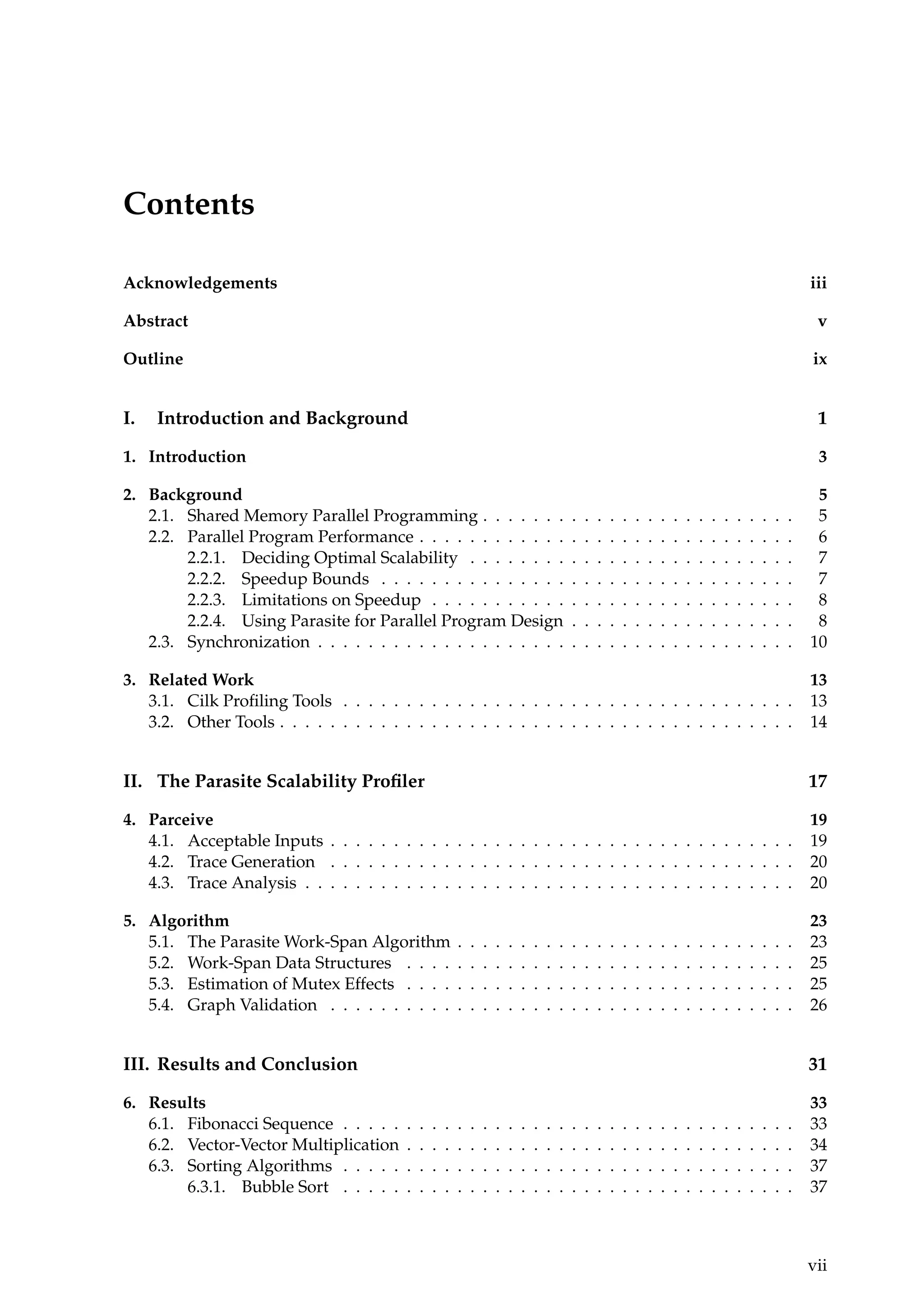 Contents
Acknowledgements iii
Abstract v
Outline ix
I. Introduction and Background 1
1. Introduction 3
2. Background 5
2.1. Shared Memory Parallel Programming . . . . . . . . . . . . . . . . . . . . . . . . . 5
2.2. Parallel Program Performance . . . . . . . . . . . . . . . . . . . . . . . . . . . . . . 6
2.2.1. Deciding Optimal Scalability . . . . . . . . . . . . . . . . . . . . . . . . . . 7
2.2.2. Speedup Bounds . . . . . . . . . . . . . . . . . . . . . . . . . . . . . . . . . 7
2.2.3. Limitations on Speedup . . . . . . . . . . . . . . . . . . . . . . . . . . . . . 8
2.2.4. Using Parasite for Parallel Program Design . . . . . . . . . . . . . . . . . . 8
2.3. Synchronization . . . . . . . . . . . . . . . . . . . . . . . . . . . . . . . . . . . . . . 10
3. Related Work 13
3.1. Cilk Proﬁling Tools . . . . . . . . . . . . . . . . . . . . . . . . . . . . . . . . . . . . 13
3.2. Other Tools . . . . . . . . . . . . . . . . . . . . . . . . . . . . . . . . . . . . . . . . . 14
II. The Parasite Scalability Proﬁler 17
4. Parceive 19
4.1. Acceptable Inputs . . . . . . . . . . . . . . . . . . . . . . . . . . . . . . . . . . . . . 19
4.2. Trace Generation . . . . . . . . . . . . . . . . . . . . . . . . . . . . . . . . . . . . . 20
4.3. Trace Analysis . . . . . . . . . . . . . . . . . . . . . . . . . . . . . . . . . . . . . . . 20
5. Algorithm 23
5.1. The Parasite Work-Span Algorithm . . . . . . . . . . . . . . . . . . . . . . . . . . . 23
5.2. Work-Span Data Structures . . . . . . . . . . . . . . . . . . . . . . . . . . . . . . . 25
5.3. Estimation of Mutex Effects . . . . . . . . . . . . . . . . . . . . . . . . . . . . . . . 25
5.4. Graph Validation . . . . . . . . . . . . . . . . . . . . . . . . . . . . . . . . . . . . . 26
III. Results and Conclusion 31
6. Results 33
6.1. Fibonacci Sequence . . . . . . . . . . . . . . . . . . . . . . . . . . . . . . . . . . . . 33
6.2. Vector-Vector Multiplication . . . . . . . . . . . . . . . . . . . . . . . . . . . . . . . 34
6.3. Sorting Algorithms . . . . . . . . . . . . . . . . . . . . . . . . . . . . . . . . . . . . 37
6.3.1. Bubble Sort . . . . . . . . . . . . . . . . . . . . . . . . . . . . . . . . . . . . 37
vii
 