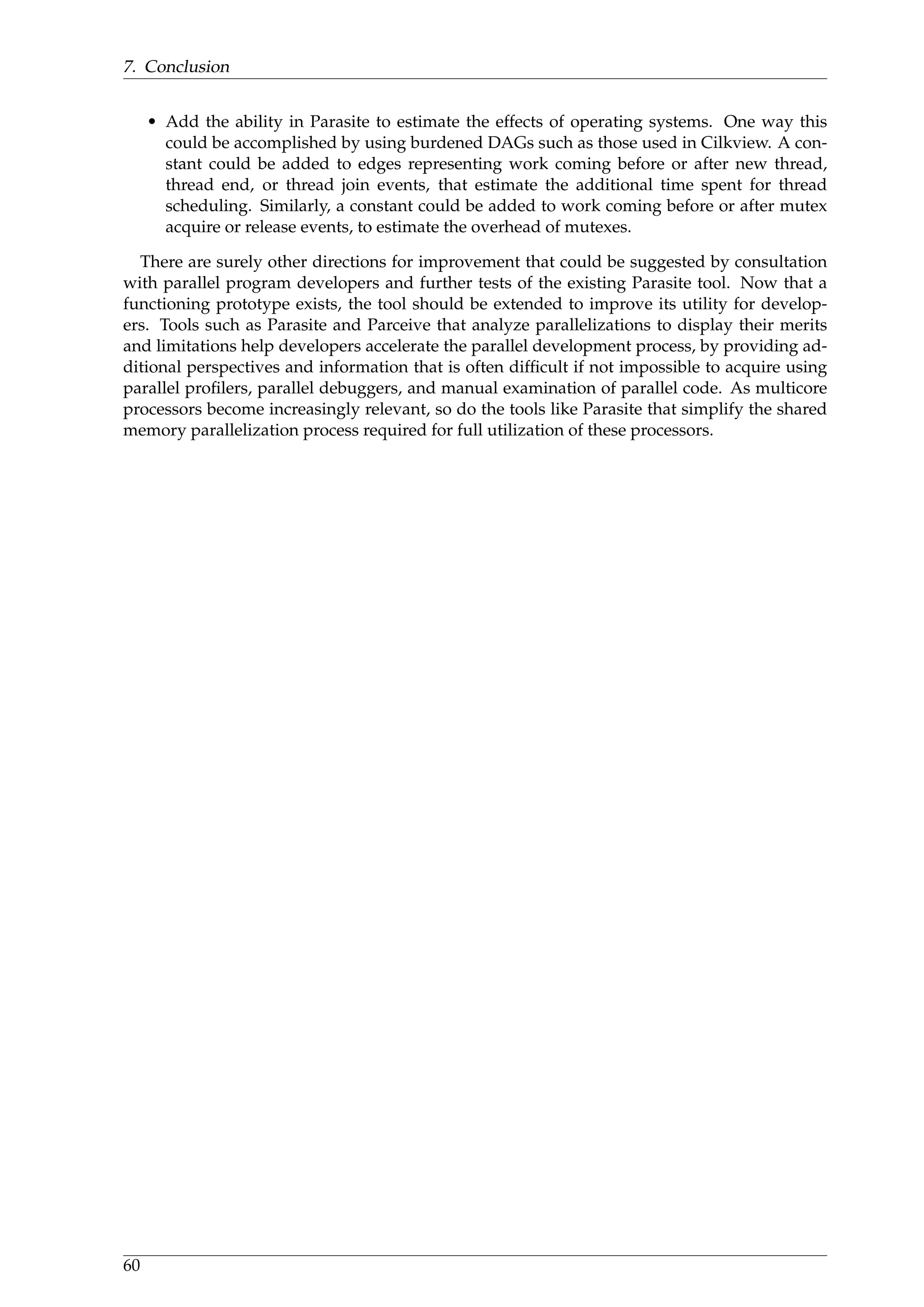 7. Conclusion
• Add the ability in Parasite to estimate the effects of operating systems. One way this
could be accomplished by using burdened DAGs such as those used in Cilkview. A con-
stant could be added to edges representing work coming before or after new thread,
thread end, or thread join events, that estimate the additional time spent for thread
scheduling. Similarly, a constant could be added to work coming before or after mutex
acquire or release events, to estimate the overhead of mutexes.
There are surely other directions for improvement that could be suggested by consultation
with parallel program developers and further tests of the existing Parasite tool. Now that a
functioning prototype exists, the tool should be extended to improve its utility for develop-
ers. Tools such as Parasite and Parceive that analyze parallelizations to display their merits
and limitations help developers accelerate the parallel development process, by providing ad-
ditional perspectives and information that is often difﬁcult if not impossible to acquire using
parallel proﬁlers, parallel debuggers, and manual examination of parallel code. As multicore
processors become increasingly relevant, so do the tools like Parasite that simplify the shared
memory parallelization process required for full utilization of these processors.
60
 
