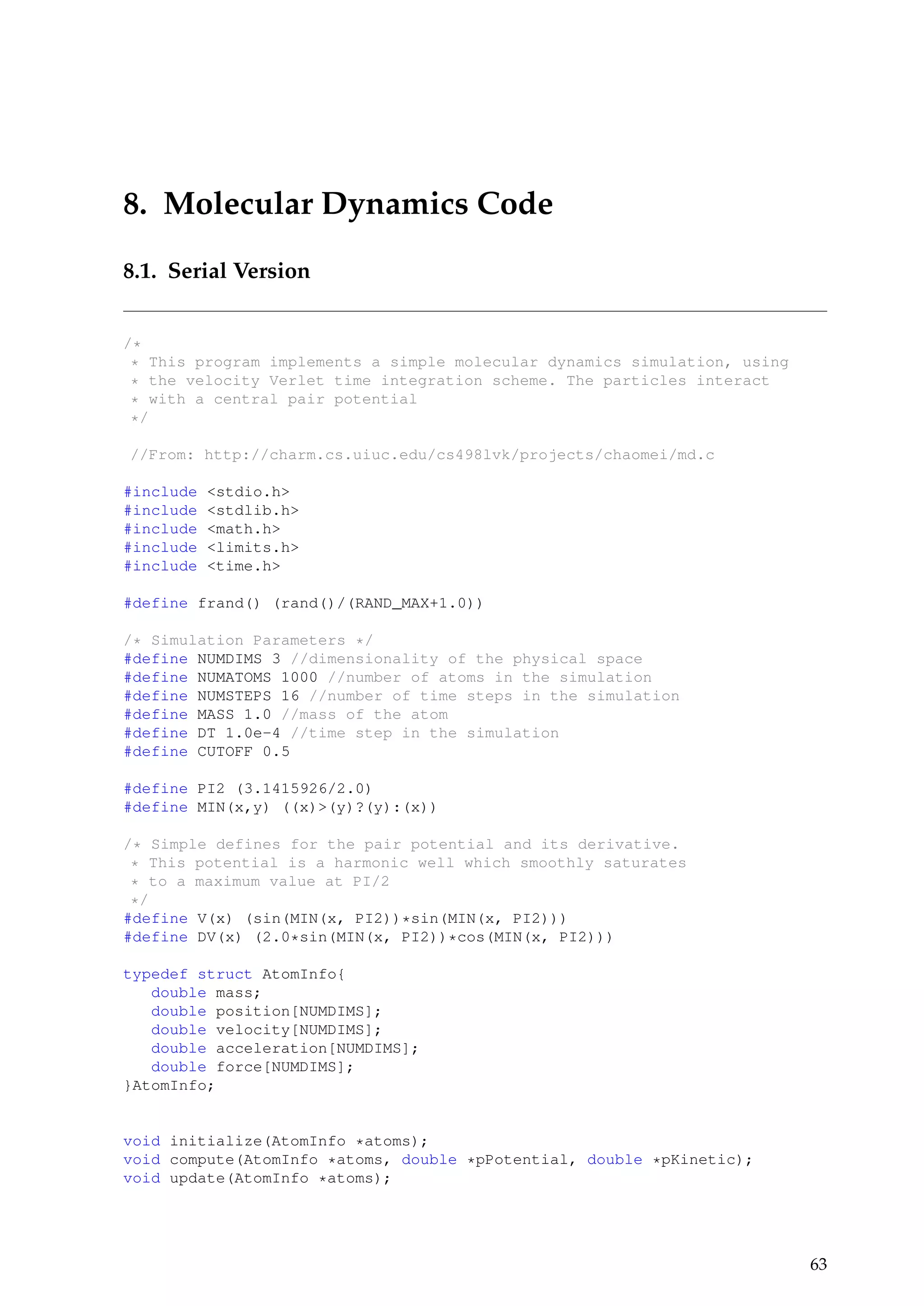 8. Molecular Dynamics Code
8.1. Serial Version
/*
* This program implements a simple molecular dynamics simulation, using
* the velocity Verlet time integration scheme. The particles interact
* with a central pair potential
*/
//From: http://charm.cs.uiuc.edu/cs498lvk/projects/chaomei/md.c
#include <stdio.h>
#include <stdlib.h>
#include <math.h>
#include <limits.h>
#include <time.h>
#define frand() (rand()/(RAND_MAX+1.0))
/* Simulation Parameters */
#define NUMDIMS 3 //dimensionality of the physical space
#define NUMATOMS 1000 //number of atoms in the simulation
#define NUMSTEPS 16 //number of time steps in the simulation
#define MASS 1.0 //mass of the atom
#define DT 1.0e-4 //time step in the simulation
#define CUTOFF 0.5
#define PI2 (3.1415926/2.0)
#define MIN(x,y) ((x)>(y)?(y):(x))
/* Simple defines for the pair potential and its derivative.
* This potential is a harmonic well which smoothly saturates
* to a maximum value at PI/2
*/
#define V(x) (sin(MIN(x, PI2))*sin(MIN(x, PI2)))
#define DV(x) (2.0*sin(MIN(x, PI2))*cos(MIN(x, PI2)))
typedef struct AtomInfo{
double mass;
double position[NUMDIMS];
double velocity[NUMDIMS];
double acceleration[NUMDIMS];
double force[NUMDIMS];
}AtomInfo;
void initialize(AtomInfo *atoms);
void compute(AtomInfo *atoms, double *pPotential, double *pKinetic);
void update(AtomInfo *atoms);
63
 