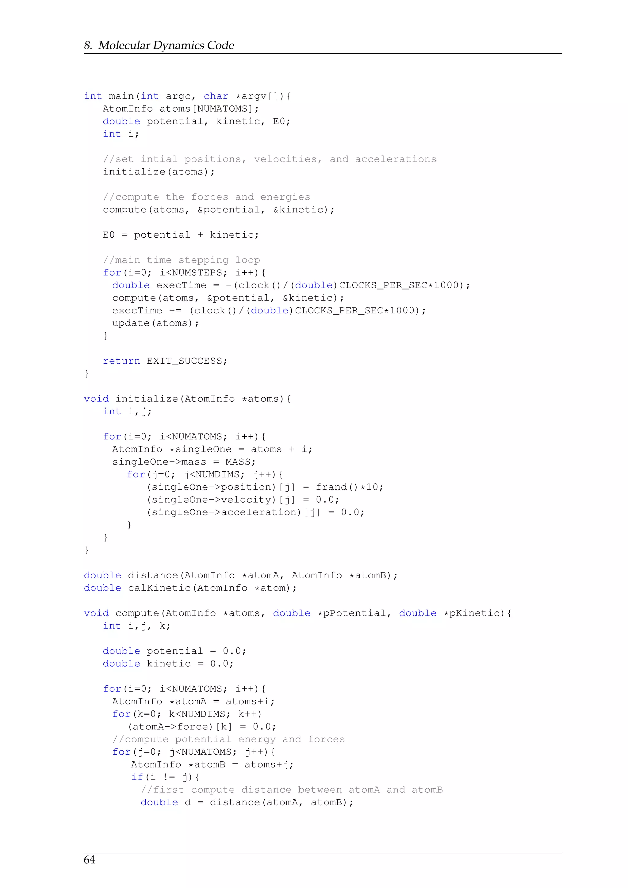 8. Molecular Dynamics Code
int main(int argc, char *argv[]){
AtomInfo atoms[NUMATOMS];
double potential, kinetic, E0;
int i;
//set intial positions, velocities, and accelerations
initialize(atoms);
//compute the forces and energies
compute(atoms, &potential, &kinetic);
E0 = potential + kinetic;
//main time stepping loop
for(i=0; i<NUMSTEPS; i++){
double execTime = -(clock()/(double)CLOCKS_PER_SEC*1000);
compute(atoms, &potential, &kinetic);
execTime += (clock()/(double)CLOCKS_PER_SEC*1000);
update(atoms);
}
return EXIT_SUCCESS;
}
void initialize(AtomInfo *atoms){
int i,j;
for(i=0; i<NUMATOMS; i++){
AtomInfo *singleOne = atoms + i;
singleOne->mass = MASS;
for(j=0; j<NUMDIMS; j++){
(singleOne->position)[j] = frand()*10;
(singleOne->velocity)[j] = 0.0;
(singleOne->acceleration)[j] = 0.0;
}
}
}
double distance(AtomInfo *atomA, AtomInfo *atomB);
double calKinetic(AtomInfo *atom);
void compute(AtomInfo *atoms, double *pPotential, double *pKinetic){
int i,j, k;
double potential = 0.0;
double kinetic = 0.0;
for(i=0; i<NUMATOMS; i++){
AtomInfo *atomA = atoms+i;
for(k=0; k<NUMDIMS; k++)
(atomA->force)[k] = 0.0;
//compute potential energy and forces
for(j=0; j<NUMATOMS; j++){
AtomInfo *atomB = atoms+j;
if(i != j){
//first compute distance between atomA and atomB
double d = distance(atomA, atomB);
64
 