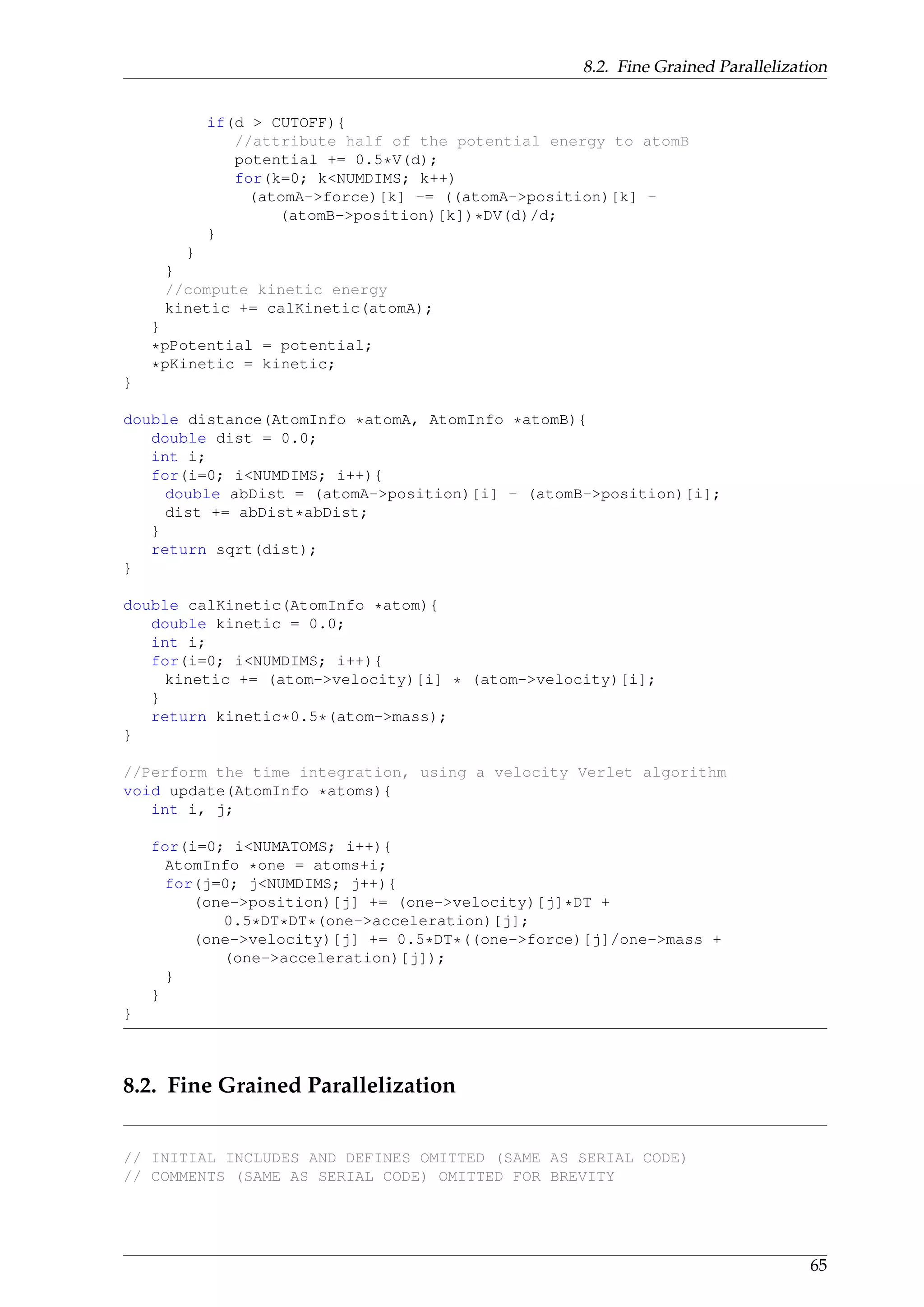 8.2. Fine Grained Parallelization
if(d > CUTOFF){
//attribute half of the potential energy to atomB
potential += 0.5*V(d);
for(k=0; k<NUMDIMS; k++)
(atomA->force)[k] -= ((atomA->position)[k] -
(atomB->position)[k])*DV(d)/d;
}
}
}
//compute kinetic energy
kinetic += calKinetic(atomA);
}
*pPotential = potential;
*pKinetic = kinetic;
}
double distance(AtomInfo *atomA, AtomInfo *atomB){
double dist = 0.0;
int i;
for(i=0; i<NUMDIMS; i++){
double abDist = (atomA->position)[i] - (atomB->position)[i];
dist += abDist*abDist;
}
return sqrt(dist);
}
double calKinetic(AtomInfo *atom){
double kinetic = 0.0;
int i;
for(i=0; i<NUMDIMS; i++){
kinetic += (atom->velocity)[i] * (atom->velocity)[i];
}
return kinetic*0.5*(atom->mass);
}
//Perform the time integration, using a velocity Verlet algorithm
void update(AtomInfo *atoms){
int i, j;
for(i=0; i<NUMATOMS; i++){
AtomInfo *one = atoms+i;
for(j=0; j<NUMDIMS; j++){
(one->position)[j] += (one->velocity)[j]*DT +
0.5*DT*DT*(one->acceleration)[j];
(one->velocity)[j] += 0.5*DT*((one->force)[j]/one->mass +
(one->acceleration)[j]);
}
}
}
8.2. Fine Grained Parallelization
// INITIAL INCLUDES AND DEFINES OMITTED (SAME AS SERIAL CODE)
// COMMENTS (SAME AS SERIAL CODE) OMITTED FOR BREVITY
65
 
