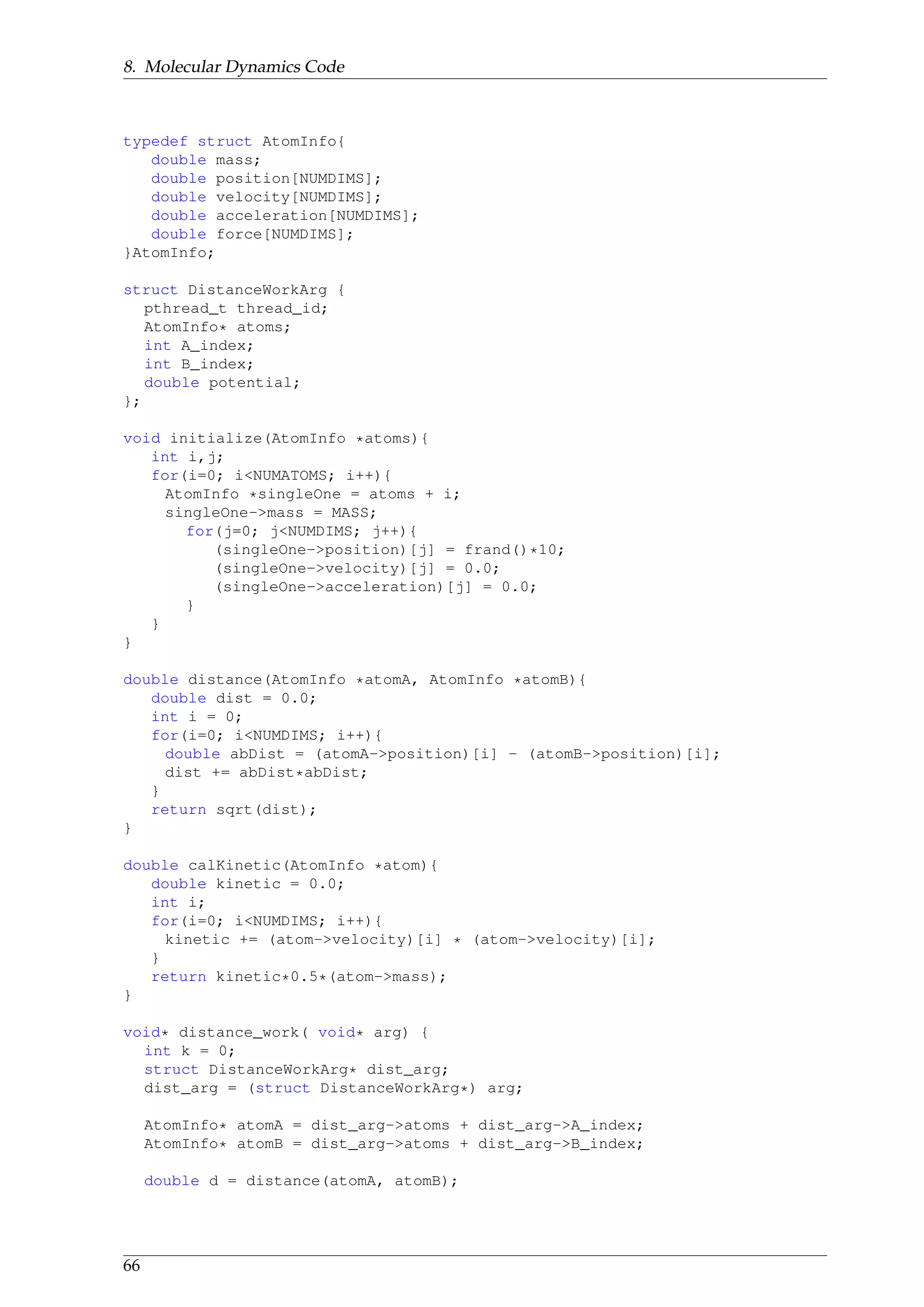 8. Molecular Dynamics Code
typedef struct AtomInfo{
double mass;
double position[NUMDIMS];
double velocity[NUMDIMS];
double acceleration[NUMDIMS];
double force[NUMDIMS];
}AtomInfo;
struct DistanceWorkArg {
pthread_t thread_id;
AtomInfo* atoms;
int A_index;
int B_index;
double potential;
};
void initialize(AtomInfo *atoms){
int i,j;
for(i=0; i<NUMATOMS; i++){
AtomInfo *singleOne = atoms + i;
singleOne->mass = MASS;
for(j=0; j<NUMDIMS; j++){
(singleOne->position)[j] = frand()*10;
(singleOne->velocity)[j] = 0.0;
(singleOne->acceleration)[j] = 0.0;
}
}
}
double distance(AtomInfo *atomA, AtomInfo *atomB){
double dist = 0.0;
int i = 0;
for(i=0; i<NUMDIMS; i++){
double abDist = (atomA->position)[i] - (atomB->position)[i];
dist += abDist*abDist;
}
return sqrt(dist);
}
double calKinetic(AtomInfo *atom){
double kinetic = 0.0;
int i;
for(i=0; i<NUMDIMS; i++){
kinetic += (atom->velocity)[i] * (atom->velocity)[i];
}
return kinetic*0.5*(atom->mass);
}
void* distance_work( void* arg) {
int k = 0;
struct DistanceWorkArg* dist_arg;
dist_arg = (struct DistanceWorkArg*) arg;
AtomInfo* atomA = dist_arg->atoms + dist_arg->A_index;
AtomInfo* atomB = dist_arg->atoms + dist_arg->B_index;
double d = distance(atomA, atomB);
66
 