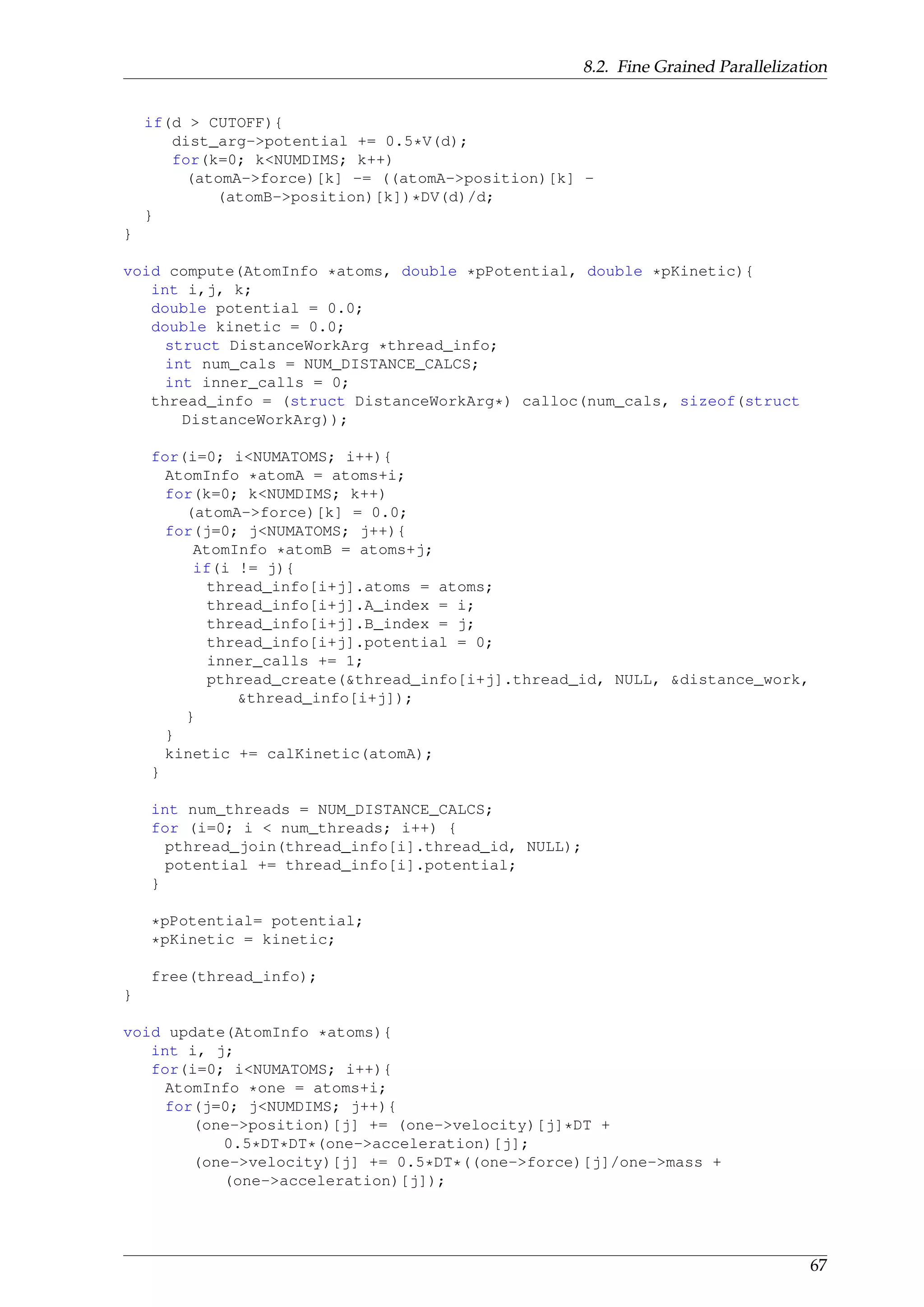 8.2. Fine Grained Parallelization
if(d > CUTOFF){
dist_arg->potential += 0.5*V(d);
for(k=0; k<NUMDIMS; k++)
(atomA->force)[k] -= ((atomA->position)[k] -
(atomB->position)[k])*DV(d)/d;
}
}
void compute(AtomInfo *atoms, double *pPotential, double *pKinetic){
int i,j, k;
double potential = 0.0;
double kinetic = 0.0;
struct DistanceWorkArg *thread_info;
int num_cals = NUM_DISTANCE_CALCS;
int inner_calls = 0;
thread_info = (struct DistanceWorkArg*) calloc(num_cals, sizeof(struct
DistanceWorkArg));
for(i=0; i<NUMATOMS; i++){
AtomInfo *atomA = atoms+i;
for(k=0; k<NUMDIMS; k++)
(atomA->force)[k] = 0.0;
for(j=0; j<NUMATOMS; j++){
AtomInfo *atomB = atoms+j;
if(i != j){
thread_info[i+j].atoms = atoms;
thread_info[i+j].A_index = i;
thread_info[i+j].B_index = j;
thread_info[i+j].potential = 0;
inner_calls += 1;
pthread_create(&thread_info[i+j].thread_id, NULL, &distance_work,
&thread_info[i+j]);
}
}
kinetic += calKinetic(atomA);
}
int num_threads = NUM_DISTANCE_CALCS;
for (i=0; i < num_threads; i++) {
pthread_join(thread_info[i].thread_id, NULL);
potential += thread_info[i].potential;
}
*pPotential= potential;
*pKinetic = kinetic;
free(thread_info);
}
void update(AtomInfo *atoms){
int i, j;
for(i=0; i<NUMATOMS; i++){
AtomInfo *one = atoms+i;
for(j=0; j<NUMDIMS; j++){
(one->position)[j] += (one->velocity)[j]*DT +
0.5*DT*DT*(one->acceleration)[j];
(one->velocity)[j] += 0.5*DT*((one->force)[j]/one->mass +
(one->acceleration)[j]);
67
 