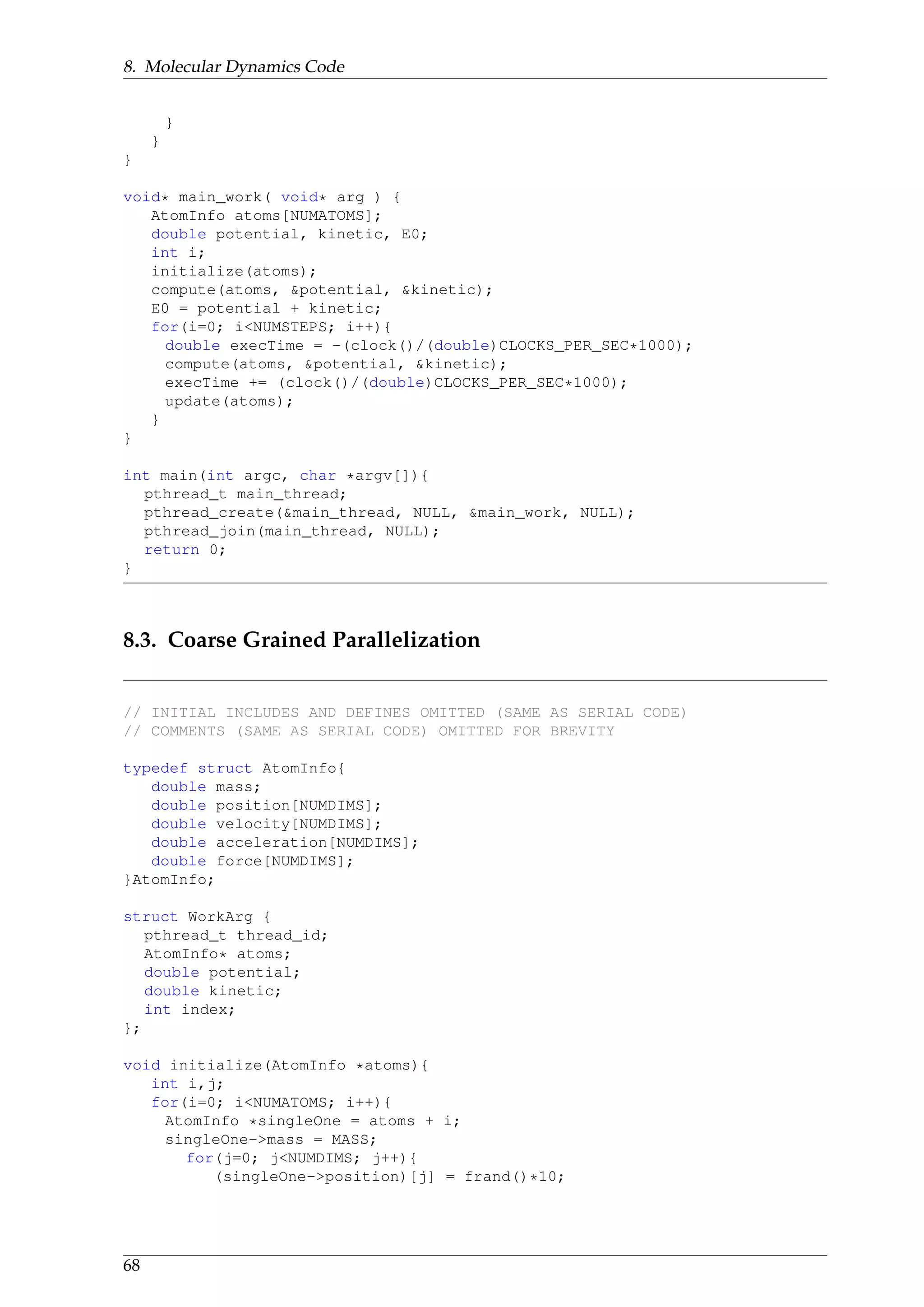 8. Molecular Dynamics Code
}
}
}
void* main_work( void* arg ) {
AtomInfo atoms[NUMATOMS];
double potential, kinetic, E0;
int i;
initialize(atoms);
compute(atoms, &potential, &kinetic);
E0 = potential + kinetic;
for(i=0; i<NUMSTEPS; i++){
double execTime = -(clock()/(double)CLOCKS_PER_SEC*1000);
compute(atoms, &potential, &kinetic);
execTime += (clock()/(double)CLOCKS_PER_SEC*1000);
update(atoms);
}
}
int main(int argc, char *argv[]){
pthread_t main_thread;
pthread_create(&main_thread, NULL, &main_work, NULL);
pthread_join(main_thread, NULL);
return 0;
}
8.3. Coarse Grained Parallelization
// INITIAL INCLUDES AND DEFINES OMITTED (SAME AS SERIAL CODE)
// COMMENTS (SAME AS SERIAL CODE) OMITTED FOR BREVITY
typedef struct AtomInfo{
double mass;
double position[NUMDIMS];
double velocity[NUMDIMS];
double acceleration[NUMDIMS];
double force[NUMDIMS];
}AtomInfo;
struct WorkArg {
pthread_t thread_id;
AtomInfo* atoms;
double potential;
double kinetic;
int index;
};
void initialize(AtomInfo *atoms){
int i,j;
for(i=0; i<NUMATOMS; i++){
AtomInfo *singleOne = atoms + i;
singleOne->mass = MASS;
for(j=0; j<NUMDIMS; j++){
(singleOne->position)[j] = frand()*10;
68
 