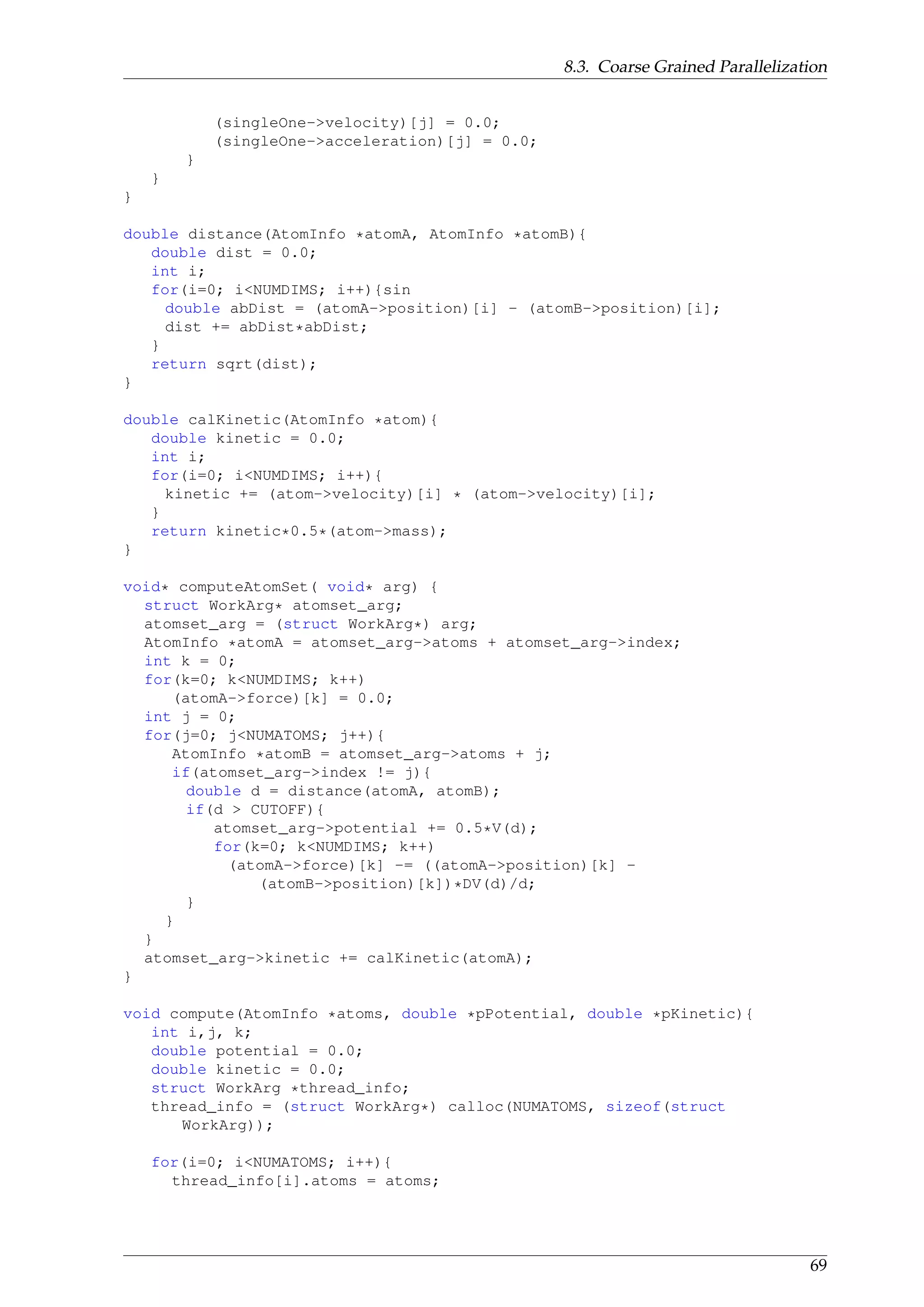 8.3. Coarse Grained Parallelization
(singleOne->velocity)[j] = 0.0;
(singleOne->acceleration)[j] = 0.0;
}
}
}
double distance(AtomInfo *atomA, AtomInfo *atomB){
double dist = 0.0;
int i;
for(i=0; i<NUMDIMS; i++){sin
double abDist = (atomA->position)[i] - (atomB->position)[i];
dist += abDist*abDist;
}
return sqrt(dist);
}
double calKinetic(AtomInfo *atom){
double kinetic = 0.0;
int i;
for(i=0; i<NUMDIMS; i++){
kinetic += (atom->velocity)[i] * (atom->velocity)[i];
}
return kinetic*0.5*(atom->mass);
}
void* computeAtomSet( void* arg) {
struct WorkArg* atomset_arg;
atomset_arg = (struct WorkArg*) arg;
AtomInfo *atomA = atomset_arg->atoms + atomset_arg->index;
int k = 0;
for(k=0; k<NUMDIMS; k++)
(atomA->force)[k] = 0.0;
int j = 0;
for(j=0; j<NUMATOMS; j++){
AtomInfo *atomB = atomset_arg->atoms + j;
if(atomset_arg->index != j){
double d = distance(atomA, atomB);
if(d > CUTOFF){
atomset_arg->potential += 0.5*V(d);
for(k=0; k<NUMDIMS; k++)
(atomA->force)[k] -= ((atomA->position)[k] -
(atomB->position)[k])*DV(d)/d;
}
}
}
atomset_arg->kinetic += calKinetic(atomA);
}
void compute(AtomInfo *atoms, double *pPotential, double *pKinetic){
int i,j, k;
double potential = 0.0;
double kinetic = 0.0;
struct WorkArg *thread_info;
thread_info = (struct WorkArg*) calloc(NUMATOMS, sizeof(struct
WorkArg));
for(i=0; i<NUMATOMS; i++){
thread_info[i].atoms = atoms;
69
 