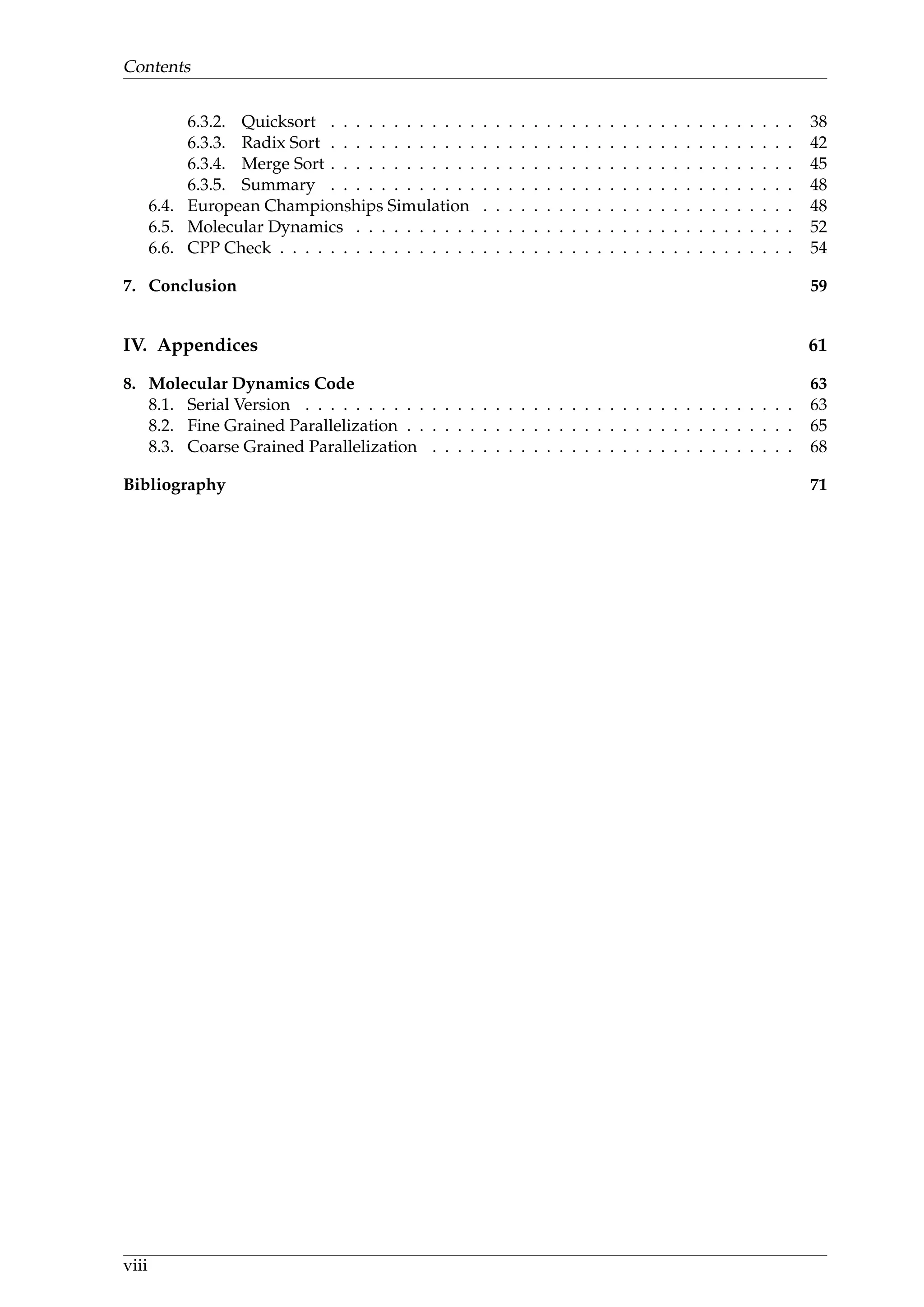 Contents
6.3.2. Quicksort . . . . . . . . . . . . . . . . . . . . . . . . . . . . . . . . . . . . . 38
6.3.3. Radix Sort . . . . . . . . . . . . . . . . . . . . . . . . . . . . . . . . . . . . . 42
6.3.4. Merge Sort . . . . . . . . . . . . . . . . . . . . . . . . . . . . . . . . . . . . . 45
6.3.5. Summary . . . . . . . . . . . . . . . . . . . . . . . . . . . . . . . . . . . . . 48
6.4. European Championships Simulation . . . . . . . . . . . . . . . . . . . . . . . . . 48
6.5. Molecular Dynamics . . . . . . . . . . . . . . . . . . . . . . . . . . . . . . . . . . . 52
6.6. CPP Check . . . . . . . . . . . . . . . . . . . . . . . . . . . . . . . . . . . . . . . . . 54
7. Conclusion 59
IV. Appendices 61
8. Molecular Dynamics Code 63
8.1. Serial Version . . . . . . . . . . . . . . . . . . . . . . . . . . . . . . . . . . . . . . . 63
8.2. Fine Grained Parallelization . . . . . . . . . . . . . . . . . . . . . . . . . . . . . . . 65
8.3. Coarse Grained Parallelization . . . . . . . . . . . . . . . . . . . . . . . . . . . . . 68
Bibliography 71
viii
 