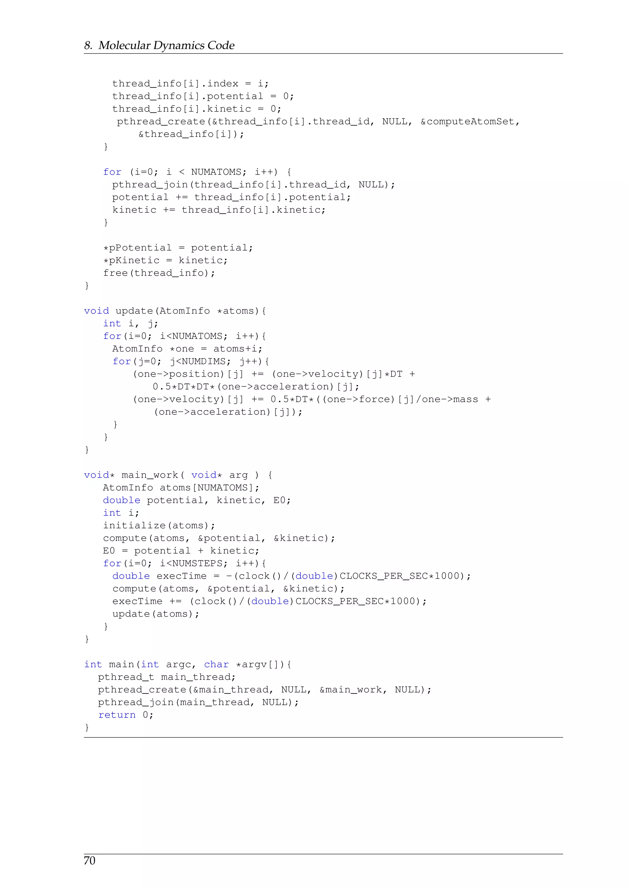 8. Molecular Dynamics Code
thread_info[i].index = i;
thread_info[i].potential = 0;
thread_info[i].kinetic = 0;
pthread_create(&thread_info[i].thread_id, NULL, &computeAtomSet,
&thread_info[i]);
}
for (i=0; i < NUMATOMS; i++) {
pthread_join(thread_info[i].thread_id, NULL);
potential += thread_info[i].potential;
kinetic += thread_info[i].kinetic;
}
*pPotential = potential;
*pKinetic = kinetic;
free(thread_info);
}
void update(AtomInfo *atoms){
int i, j;
for(i=0; i<NUMATOMS; i++){
AtomInfo *one = atoms+i;
for(j=0; j<NUMDIMS; j++){
(one->position)[j] += (one->velocity)[j]*DT +
0.5*DT*DT*(one->acceleration)[j];
(one->velocity)[j] += 0.5*DT*((one->force)[j]/one->mass +
(one->acceleration)[j]);
}
}
}
void* main_work( void* arg ) {
AtomInfo atoms[NUMATOMS];
double potential, kinetic, E0;
int i;
initialize(atoms);
compute(atoms, &potential, &kinetic);
E0 = potential + kinetic;
for(i=0; i<NUMSTEPS; i++){
double execTime = -(clock()/(double)CLOCKS_PER_SEC*1000);
compute(atoms, &potential, &kinetic);
execTime += (clock()/(double)CLOCKS_PER_SEC*1000);
update(atoms);
}
}
int main(int argc, char *argv[]){
pthread_t main_thread;
pthread_create(&main_thread, NULL, &main_work, NULL);
pthread_join(main_thread, NULL);
return 0;
}
70
 