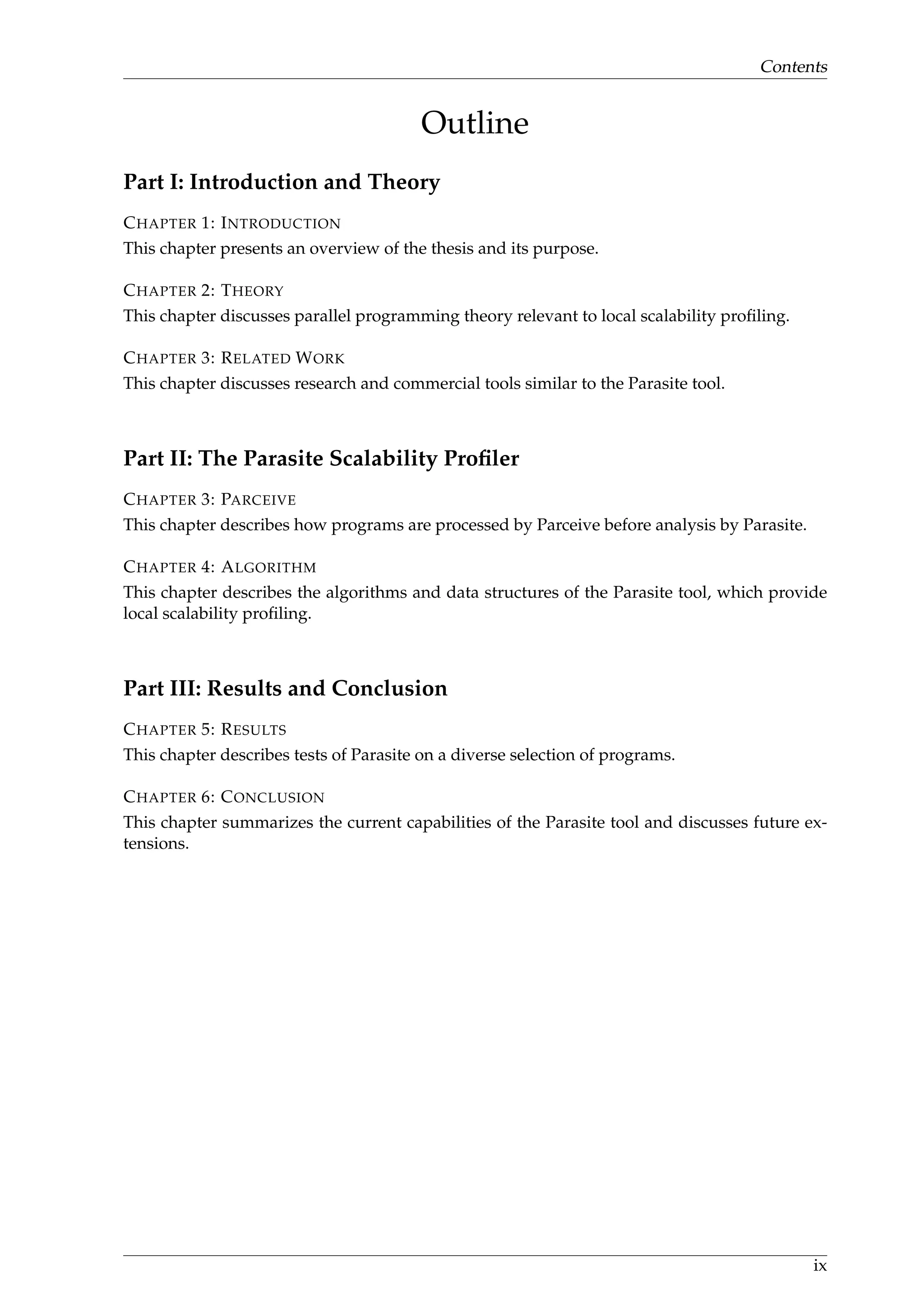Contents
Outline
Part I: Introduction and Theory
CHAPTER 1: INTRODUCTION
This chapter presents an overview of the thesis and its purpose.
CHAPTER 2: THEORY
This chapter discusses parallel programming theory relevant to local scalability proﬁling.
CHAPTER 3: RELATED WORK
This chapter discusses research and commercial tools similar to the Parasite tool.
Part II: The Parasite Scalability Proﬁler
CHAPTER 3: PARCEIVE
This chapter describes how programs are processed by Parceive before analysis by Parasite.
CHAPTER 4: ALGORITHM
This chapter describes the algorithms and data structures of the Parasite tool, which provide
local scalability proﬁling.
Part III: Results and Conclusion
CHAPTER 5: RESULTS
This chapter describes tests of Parasite on a diverse selection of programs.
CHAPTER 6: CONCLUSION
This chapter summarizes the current capabilities of the Parasite tool and discusses future ex-
tensions.
ix
 