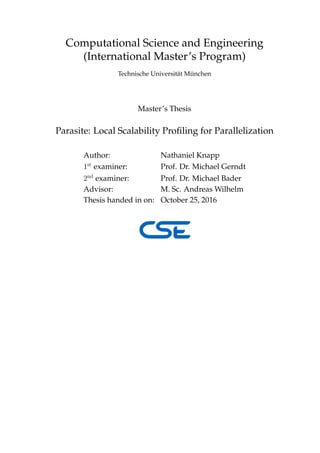 Computational Science and Engineering
(International Master’s Program)
Technische Universit¨at M¨unchen
Master’s Thesis
Parasite: Local Scalability Proﬁling for Parallelization
Author: Nathaniel Knapp
1st
examiner: Prof. Dr. Michael Gerndt
2nd
examiner: Prof. Dr. Michael Bader
Advisor: M. Sc. Andreas Wilhelm
Thesis handed in on: October 25, 2016
 