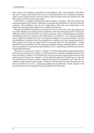 1. Introduction
trace stored in the database sequentially in chronological order. The interpreter API allows
the user to acquire information from events of interest generated from reading the database.
These events include function calls and returns, thread creation and ends, thread joins with
their parent, and mutex locks and unlocks.
In this thesis, a scalabiliy proﬁling tool called Parasite is described. This tool analyzes the
events generated by the Parceive interpreter to calculate the parallelism of call sites in Pthread
programs. The parallelism, the ratio of an application’s total work to its critical path, is the
upper bound on speedup possible on any number of processors.
Parasite’s parallelism calculations are useful in two ways. First, they allow the programmer
to quickly identify areas of high and low parallelism. This allows the programmer to focus par-
allelization effort where this effort can result in speedup, and to avoid spending unnecessary
parallelization effort on functions with inherently low parallelism. Low call site parallelism
values might also indicate the need to redesign the program to increase parallelism. Second,
the parallelism calculations allow the programmer to quickly see if the measured speedup of
their program is far from the upper bound on speedup shown by the parallelism. A large
gap between the parallelism and the measured speedup indicates design problems, synchro-
nization problems or operating system problems such as scheduling overhead and memory
bandwidth bottlenecks.
This thesis is structured as follows. Chapter 2 will describe parallel programming theory
relevant to the Parasite tool. Chapter 3 will describe other scalability proﬁling tools that have
been developed. Chapter 4 will describe how Parceive processes input programs before their
analysis by the Parasite tool. Chapter 5 will describe the algorithms Parasite uses to calculate
the parallelism for function call sites, estimate lock effects on parallelism, and verify the cal-
culations using directed acyclic graphs. Chapter 6 will describe tests of the Parasite tool on a
diverse selection of C and C++ programs parallelized using Pthreads. Finally, chapter 7 will
discuss the impact of the Parasite tool and possible future extensions.
4
 