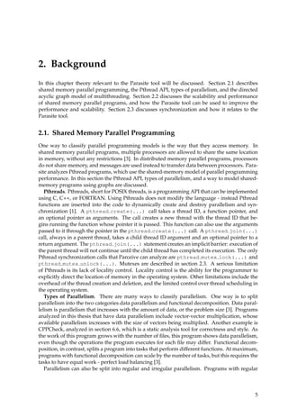 2. Background
In this chapter theory relevant to the Parasite tool will be discussed. Section 2.1 describes
shared memory parallel programming, the Pthread API, types of parallelism, and the directed
acyclic graph model of multithreading. Section 2.2 discusses the scalability and performance
of shared memory parallel programs, and how the Parasite tool can be used to improve the
performance and scalability. Section 2.3 discusses synchronization and how it relates to the
Parasite tool.
2.1. Shared Memory Parallel Programming
One way to classify parallel programming models is the way that they access memory. In
shared memory parallel programs, multiple processors are allowed to share the same location
in memory, without any restrictions [3]. In distributed memory parallel programs, processors
do not share memory, and messages are used instead to transfer data between processors. Para-
site analyzes Pthread programs, which use the shared-memory model of parallel programming
performance. In this section the Pthread API, types of parallelism, and a way to model shared-
memory programs using graphs are discussed.
Pthreads. Pthreads, short for POSIX threads, is a programming API that can be implemented
using C, C++, or FORTRAN. Using Pthreads does not modify the language - instead Pthread
functions are inserted into the code to dynamically create and destroy parallelism and syn-
chronization [1]. A pthread create(...) call takes a thread ID, a function pointer, and
an optional pointer as arguments. The call creates a new thread with the thread ID that be-
gins running the function whose pointer it is passed. This function can also use the arguments
passed to it through the pointer in the pthread create(...) call. A pthread join(...)
call, always in a parent thread, takes a child thread ID argument and an optional pointer to a
return argument. The pthread join(...) statement creates an implicit barrier: execution of
the parent thread will not continue until the child thread has completed its execution. The only
Pthread synchronization calls that Parceive can analyze are pthread mutex lock(...) and
pthread mutex unlock(...). Mutexes are described in section 2.3. A serious limitation
of Pthreads is its lack of locality control. Locality control is the ability for the programmer to
explicitly direct the location of memory in the operating system. Other limitations include the
overhead of the thread creation and deletion, and the limited control over thread scheduling in
the operating system.
Types of Parallelism. There are many ways to classify parallelism. One way is to split
parallelism into the two categories data parallelism and functional decomposition. Data paral-
lelism is parallelism that increases with the amount of data, or the problem size [3]. Programs
analyzed in this thesis that have data parallelism include vector-vector multiplication, whose
available parallelism increases with the size of vectors being multiplied. Another example is
CPPCheck, analyzed in section 6.6, which is a static analysis tool for correctness and style. As
the work of this program grows with the number of ﬁles, this program shows data parallelism,
even though the operations the program executes for each ﬁle may differ. Functional decom-
position, in contrast, splits a program into tasks that perform different functions. At maximum,
programs with functional decomposition can scale by the number of tasks, but this requires the
tasks to have equal work - perfect load balancing [3].
Parallelism can also be split into regular and irregular parallelism. Programs with regular
5
 