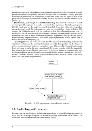 2. Background
parallelism can be split into tasks that have predictable dependencies. Programs with irregular
parallelism can only be split into tasks with unpredictable dependencies. Usually, programs
with regular parallelism can be modeled by only one single directed acyclic graph, while
programs with irregular parallelism could be modeled by several different directed acyclic
graphs [4].
The Directed Acyclic Graph Model of Multithreading. To examine the structure of shared-
memory parallel programs, it is useful to abstract the programs as directed acyclic graphs
(DAGs). A directed acyclic graph has an ordering of all its vertices, called a topological or-
dering, in which for all directed edges from u to v, u comes before v in the ordering. This
requires the DAG to be acyclic; it is not possible to follow directed edges from any vertex of
the DAG so that the same vertex is reached again. A shared memory parallel program can be
represented as a DAG in which the vertices are strands, “sequences of serially executed instruc-
tions containing no parallel control,” and where graph edges indicate parallel control, such as
thread creation or thread joining [5].
Pthread applications can be modeled with the DAG model of multithreading. In this model,
strands are vertices, and the ordering of strands is shown by the edges between the strands. A
pthread create(...) statement creates two edges. The ﬁrst edge, the continuation edge,
leads to the next strand in the same parent thread. The second edge, the child edge, goes to the
ﬁrst strand in the spawned thread. A pthread join(...) statement creates an edge from
the last strand in the spawned thread to the strand following it in the parent thread. Figure 2.1
shows a DAG of a minimal Pthread program where one child thread is created by its parent
thread and then rejoins its parent thread.
Figure 2.1.: A DAG representing a simple Pthread program.
2.2. Parallel Program Performance
In this section the scalability and performance of parallel programs will be discussed, as well as
ways that the Parasite proﬁling tool can be used to improve performance and scalability. The
deﬁnitions introduced in this section come from [5] and [6].
6
 