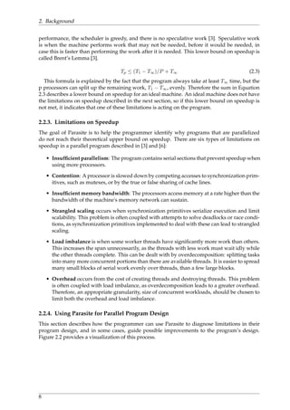 2. Background
performance, the scheduler is greedy, and there is no speculative work [3]. Speculative work
is when the machine performs work that may not be needed, before it would be needed, in
case this is faster than performing the work after it is needed. This lower bound on speedup is
called Brent’s Lemma [3].
Tp ≤ (T1 − T∞)/P + T∞ (2.3)
This formula is explained by the fact that the program always take at least T∞ time, but the
p processors can split up the remaining work, T1 − T∞, evenly. Therefore the sum in Equation
2.3 describes a lower bound on speedup for an ideal machine. An ideal machine does not have
the limitations on speedup described in the next section, so if this lower bound on speedup is
not met, it indicates that one of these limitations is acting on the program.
2.2.3. Limitations on Speedup
The goal of Parasite is to help the programmer identify why programs that are parallelized
do not reach their theoretical upper bound on speedup. There are six types of limitations on
speedup in a parallel program described in [3] and [6]:
• Insufﬁcient parallelism: The program contains serial sections that prevent speedup when
using more processors.
• Contention: A processor is slowed down by competing accesses to synchronization prim-
itives, such as mutexes, or by the true or false sharing of cache lines.
• Insufﬁcient memory bandwidth: The processors access memory at a rate higher than the
bandwidth of the machine's memory network can sustain.
• Strangled scaling occurs when synchronization primitives serialize execution and limit
scalability. This problem is often coupled with attempts to solve deadlocks or race condi-
tions, as synchronization primitives implemented to deal with these can lead to strangled
scaling.
• Load imbalance is when some worker threads have signiﬁcantly more work than others.
This increases the span unnecessarily, as the threads with less work must wait idly while
the other threads complete. This can be dealt with by overdecomposition: splitting tasks
into many more concurrent portions than there are available threads. It is easier to spread
many small blocks of serial work evenly over threads, than a few large blocks.
• Overhead occurs from the cost of creating threads and destroying threads. This problem
is often coupled with load imbalance, as overdecomposition leads to a greater overhead.
Therefore, an appropriate granularity, size of concurrent workloads, should be chosen to
limit both the overhead and load imbalance.
2.2.4. Using Parasite for Parallel Program Design
This section describes how the programmer can use Parasite to diagnose limitations in their
program design, and in some cases, guide possible improvements to the program’s design.
Figure 2.2 provides a visualization of this process.
8
 