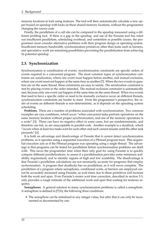 2. Background
memory locations to lock using mutexes. The tool will then automatically calculate a new up-
per bound on speedup with locks on these shared memory locations, without the programmer
changing the source code.
Finally, the parallelism of a call site can be compared to the speedup measured using a dif-
ferent proﬁling tool. If there is a gap in the speedup, and use of the Parasite tool has ruled
out insufﬁcient parallelism, scheduling overhead, and contention as possible causes, the pro-
grammer must consider alternative problems with their program design or operating system.
Insufﬁcient memory bandwidth, synchronization primitives other than locks such as barriers,
and speculative work are remaining possibilities preventing the parallelization from achieving
its potential speedup.
2.3. Synchronization
Synchronization is coordination of events; synchronization constraints are speciﬁc orders of
events required in a concurrent program. The most common types of synchronization con-
traints are serialization, where one event must happen before another, and mutual exclusion,
where one event must not happen at the same time as another [7]. When the two events in ques-
tion are on the same thread, these constraints are easy to satisfy. The serialization constraint is
met by placing events in the order intended. The mutual exclusion constraint is automatically
met, because only one event can happen at the same time on the same thread. When two events
that need to have a speciﬁc order or need to be mutually exclusive occur on different threads,
synchronization constraints are harder to meet. From the programmer’s perspective, the or-
der of events on different threads is non-deterministic, as it depends on the operating system
scheduling.
Problems. There are a number of problems associated with synchronization. Two common
examples are race conditions, which occur “when concurrent tasks perform operations on the
same memory location without proper synchronization, and one of the memory operations is
a write” [3]. These can have no negative effect in some cases, but are nondeterministic, and
therefore can fail, so are unacceptable in parallel code. Another example is a deadlock, which
“occurs when at least two tasks wait for each other and each cannot resume until the other task
proceeds” [3].
It is both an advantage and disadvantage of Parasite that it cannot detect synchronization
problems, as it operates using a sequential execution of a Pthread program trace. This sequen-
tial execution acts as if the Pthread program was operating using a single thread. The advan-
tage is that programs can be tested for parallelism before synchronization problems are dealt
with. This saves the programmer time when their only goal for using Parasite is to quickly
compare different parallelizations, to assess if a parallelization provides some minimum scal-
ability requirement, and to identify regions of high and low scalability. The disadvantage is
that Parasite’s parallelism calculations are not necessarily accurate for programs that employ
sychronization. A program that deadlocks has no parallelism, as it will never complete. The
parallelism of a program where semaphores, conditional waits, or barriers are employed can-
not be accurately measured using Parasite, as wait times due to these primitives will increase
both the work and span. Even Parasite’s mutex wait time correction, described in section 5.3,
only provides a rough estimate of the additional work and span that waiting for mutexes re-
quires.
Semaphores. A general solution to many synchronization problems is called a semaphore.
A semaphore is deﬁned in [7] by the following three conditions:
• The semaphore can be initialized to any integer value, but after that it can only be incre-
mented or decremented by one.
10
 