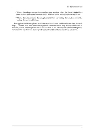 2.3. Synchronization
• When a thread decrements the semaphore to a negative value, the thread blocks (does
not continue) and cannot continue until a different thread increments the semaphores.
• When a thread increments the semaphore and there are waiting threads, then one of the
waiting threads in unblocked.
The application of semaphores to diverse synchronization problems is described in detail
in [7]. The lock wait time estimation algorithm used in Parasite only deals with the case of
mutexes, which are semaphores initialized to values of one. Mutexes are often used to protect
variables that are shared in memory between different threads, to avoid race conditions.
11
 
