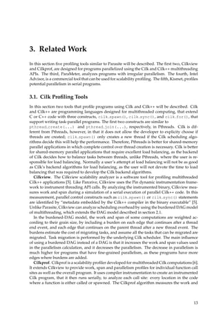 3. Related Work
In this section ﬁve proﬁling tools similar to Parasite will be described. The ﬁrst two, Cilkview
and Cilkprof, are designed for programs parallelized using the Cilk and Cilk++ multithreading
APIs. The third, ParaMeter, analyzes programs with irregular parallelism. The fourth, Intel
Advisor, is a commercial tool that can be used for scalability proﬁling. The ﬁfth, Kismet, proﬁles
potential parallelism in serial programs.
3.1. Cilk Proﬁling Tools
In this section two tools that proﬁle programs using Cilk and Cilk++ will be described. Cilk
and Cilk++ are programming languages designed for multithreaded computing, that extend
C or C++ code with three constructs, cilk spawn(), cilk sync(), and cilk for(), that
support writing task-parallel programs. The ﬁrst two constructs are similar to
pthread create(...) and pthread join(...), respectively, in Pthreads. Cilk is dif-
ferent from Pthreads, however, in that it does not allow the developer to explicity choose if
threads are created; cilk spawn() only creates a new thread if the Cilk scheduling algo-
rithms decide this will help the performance. Therefore, Pthreads is better for shared-memory
parallel applications in which complete control over thread creation is necessary. Cilk is better
for shared-memory parallel applications that require excellent load balancing, as the backend
of Cilk decides how to balance tasks between threads, unlike Pthreads, where the user is re-
sponsible for load balancing. Normally a user’s attempt at load balancing will not be as good
as Cilk’s backend algorithms for load balancing, as the user will not devote the time to load
balancing that was required to develop the Cilk backend algorithms.
Cilkview. The Cilkview scalability analyzer is a software tool for proﬁling multithreaded
Cilk++ applications [5]. Like Parceive, Cilkview uses the Pin dynamic instrumentation frame-
work to instrument threading API calls. By analyzing the instrumented binary, Cilkview mea-
sures work and span during a simulation of a serial execution of parallel Cilk++ code. In this
measurement, parallel control constructs such as cilk spawn() or cilk sync() statements
are identiﬁed by “metadata embedded by the Cilk++ compiler in the binary executable” [5].
Unlike Parasite, Cilkview can analyze scheduling overhead by using the burdened DAG model
of multithreading, which extends the DAG model described in section 2.1.
In the burdened-DAG model, the work and span of some computations are weighted ac-
cording to their grain size, by including a burden on each edge that continues after a thread
end event, and each edge that continues on the parent thread after a new thread event. The
burdens estimate the cost of migrating tasks, and assume all the tasks that can be migrated are
migrated. Task migration is performed by the underlying Cilk scheduler. The main inﬂuence
of using a burdened DAG instead of a DAG is that it increases the work and span values used
in the parallelism calculation, and it decreases the parallelism. The decrease in parallelism is
much higher for programs that have ﬁne-grained parallelism, as these programs have more
edges where burdens are added.
Cilkprof. Cilkprof is a scalability proﬁler developed for multithreaded Cilk computations [6].
It extends Cilkview to provide work, span and parallelism proﬁles for individual function call
sites as well as the overall program. It uses compiler instrumentation to create an instrumented
Cilk program, that it then runs serially, to analyze each call site: every location in the code
where a function is either called or spawned. The Cilkprof algorithm measures the work and
13
 