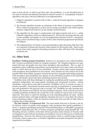 3. Related Work
span of each call site, in order to get their ratio: the parallelism. It is not described here as
it is used in Parasite and therefore described in detail in section 5.1. Conceptually, Parasite’s
algorithm is the same, with four differences in its implementation:
1. Cilkprof’s algorithm is used for Cilk or Cilk++, while the Parasite algorithm is designed
for Pthreads.
2. The Parasite algorithm includes an estimation of the effects of mutexes on parallelism.
This is useful to programmers, as they may be trying to parallelize code which requires
mutexes. Cilkprof and Cilkview do not consider synchronization.
3. The algorithm for this paper is implemented with object-oriented style in C++, unlike
Cilkprof’s algorithms, which are implemented in C. This has the advantage that the code
is more readable, and simpler, as it can use helpful data structures in the C++ standard li-
brary, such as unordered maps, in place of the C data structures programmed speciﬁcally
for Cilkprof.
4. The implementation of Parasite is more generalizable to other threading APIs than Cilk,
as it responds to thread and function events instead of Cilk function calls. These events
can be more easily mapped to threading constructs in other APIs than Cilk’s threading
constructs can.
3.2. Other Tools
ParaMeter: Proﬁling Irregular Parallelism. Kularni et al. developed a tool, called ParaMeter,
that “produces parallelism proﬁles for irregular programs” [4]. Irregular programs are orga-
nized with trees and graphs and many have amorphous data parallelism. This is a type of
parallelism where conﬂicting computations can be performed in any order, where each chosen
order is a DAG that may have its own parallelism. Parasite cannot easily analyze programs
with amorphous data parallelism for two reasons. First, Parasite can only analyze one of the
possible DAGs that models a program. Second, the structure of graphs representing programs
with amorphous data parallelism may depend on the scheduling decisions of the operating
system, and Parasite cannot take these scheduling decisions into account.
ParaMeter deals with these challenges by making the parallelism proﬁle it generates imple-
mentation independent, and using greedy scheduling and incremental execution. Greedy
scheduling “means that at each step of execution, ParaMeter will try to execute as many el-
ements as possible.” Incremental execution means each step of computation is “scheduled tak-
ing work generated in the previous step in account” [4]. ParaMeter not only measures par-
allelism, like Parasite and CilkProf, but also parallelism intensity, which is the the amount of
available parallelism divided by the overall size of the worklist at a given time in the compu-
tation [4]. This metric is useful for deciding on work scheduling policies for tasks: random
policies perform better with high parallelism intensities because it is less likely the policies
create scheduling conﬂicts, which are situations where tasks must wait idly for other tasks to
complete due to dependencies.
The Intel Advisor: A Commercial Tool. The most similar Intel tool to Parasite is the In-
tel Advisor, which can proﬁle serial programs with annotations that specify parallelism, C
and C++ programs parallelized using Intel Thread Building Blocks or OpenMP, C programs
parallelized using Microsoft TPL, or Fortran programs parallelized using OpenMP [8]. The
Threading Advisor workﬂow of the Intel Advisor provides similar features to Parasite; both
are designed to assist software developers and architects who are in the process of optimizing
parallelization. However, the Advisor tool is proprietary, which is a disadvantage compared
to Parasite, which is open-source, so Parasite’s algorithms are entirely transparent and open to
inspection by developers.
14
 