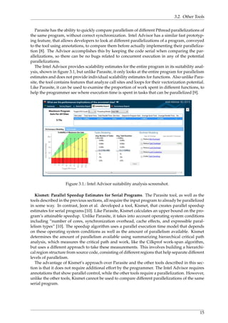 3.2. Other Tools
Parasite has the ability to quickly compare parallelism of different Pthread parallelizations of
the same program, without correct synchronization. Intel Advisor has a similar fast prototyp-
ing feature, that allows developers to look at different parallelizations of a program, conveyed
to the tool using annotations, to compare them before actually implementing their paralleliza-
tion [8]. The Advisor accomplishes this by keeping the code serial when comparing the par-
allelizations, so there can be no bugs related to concurrent execution in any of the potential
parallelizations.
The Intel Advisor provides scalability estimates for the entire program in its suitability anal-
ysis, shown in ﬁgure 3.1, but unlike Parasite, it only looks at the entire program for parallelism
estimates and does not provide individual scalability estimates for functions. Also unlike Para-
site, the tool contains features that analyze call sites and loops for their vectorization potential.
Like Parasite, it can be used to examine the proportion of work spent in different functions, to
help the programmer see where execution time is spent in tasks that can be parallelized [9].
Figure 3.1.: Intel Advisor suitability analysis screenshot.
Kismet: Parallel Speedup Estimates for Serial Programs. The Parasite tool, as well as the
tools described in the previous sections, all require the input program to already be parallelized
in some way. In contrast, Jeon et al. developed a tool, Kismet, that creates parallel speedup
estimates for serial programs [10]. Like Parasite, Kismet calculates an upper bound on the pro-
gram’s attainable speedup. Unlike Parasite, it takes into account operating system conditions
including “number of cores, synchronization overhead, cache effects, and expressible paral-
lelism types” [10]. The speedup algorithm uses a parallel execution time model that depends
on these operating system conditions as well as the amount of parallelism available. Kismet
determines the amount of parallelism available using summarizing hierarchical critical path
analysis, which measures the critical path and work, like the Cilkprof work-span algorithm,
but uses a different approach to take these measurements. This involves building a hierarchi-
cal region structure from source code, consisting of different regions that help separate different
levels of parallelism.
The advantage of Kismet’s approach over Parasite and the other tools described in this sec-
tion is that it does not require additional effort by the programmer. The Intel Advisor requires
annotations that show parallel control, while the other tools require a parallelization. However,
unlike the other tools, Kismet cannot be used to compare different parallelizations of the same
serial program.
15
 