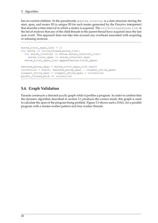 5. Algorithm
has no current children. In the pseudocode, a mutex interval is a data structure storing the
start, span, and mutex ID (a unique ID for each mutex generated by the Parceive interpreter)
that describe a time interval in which a mutex is acquired. The child thread mutex list is
the list of mutexes that any of the child threads in the parent thread have acquired since the last
sync event. This approach does not take into account any overhead associated with acquiring
or releasing mutexes.
mutex_total_span_list = []
for mutex in child_thread_mutex_list:
for mutex_interval in mutex.mutex_interval_list:
mutex.total_span += mutex_interval.span
mutex_total_span_list.append(mutex.total_span)
maximum_mutex_span = mutex_total_span_list.max()
correction = max(0, maximum_mutex_span - longest_child_span)
longest_child_span = longest_child_span + correction
parent_thread_work += correction
5.4. Graph Validation
Parasite constructs a directed acyclic graph while it proﬁles a program. In order to conﬁrm that
the dynamic algorithm described in section 5.1 produces the correct result, this graph is used
to calculate the span of the program being proﬁled. Figure 5.3 shows such a DAG, for a parallel
program with a master-worker pattern and four worker threads.
26
 