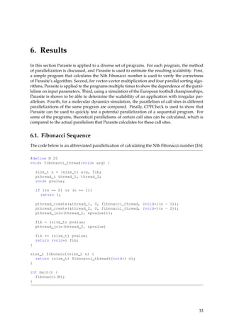 6. Results
In this section Parasite is applied to a diverse set of programs. For each program, the method
of parallelization is discussed, and Parasite is used to estimate the resulting scalability. First,
a simple program that calculates the Nth Fibonacci number is used to verify the correctness
of Parasite’s algorithm. Second, for vector-vector multiplication and four parallel sorting algo-
rithms, Parasite is applied to the programs multiple times to show the dependence of the paral-
lelism on input parameters. Third, using a simulation of the European football championships,
Parasite is shown to be able to determine the scalability of an application with irregular par-
allelism. Fourth, for a molecular dynamics simulation, the parallelism of call sites in different
parallelizations of the same program are compared. Finally, CPPCheck is used to show that
Parasite can be used to quickly test a potential parallelization of a sequential program. For
some of the programs, theoretical parallelisms of certain call sites can be calculated, which is
compared to the actual parallelism that Parasite calculates for these call sites.
6.1. Fibonacci Sequence
The code below is an abbreviated parallelization of calculating the Nth Fibonacci number [16]:
#define N 20
void* fibonacci_thread(void* arg) {
size_t n = (size_t) arg, fib;
pthread_t thread_1, thread_2;
void* pvalue;
if ((n == 0) or (n == 1))
return 1;
pthread_create(&thread_1, 0, fibonacci_thread, (void*)(n - 1));
pthread_create(&thread_2, 0, fibonacci_thread, (void*)(n - 2));
pthread_join(thread_1, &pvalue)));
fib = (size_t) pvalue;
pthread_join(thread_2, &pvalue)
fib += (size_t) pvalue;
return (void*) fib;
}
size_t fibonacci(size_t n) {
return (size_t) fibonacci_thread((void*) n);
}
int main() {
fibonacci(N);
}
33
 