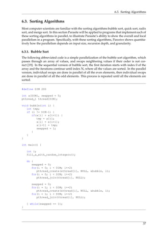 6.3. Sorting Algorithms
6.3. Sorting Algorithms
Most computer scientists are familiar with the sorting algorithms bubble sort, quick sort, radix
sort, and merge sort. In this section Parasite will be applied to programs that implement each of
these sorting algorithms in parallel, to illustrate Parasite’s ability to show the overall and local
parallelism in a program. Speciﬁcally, with these sorting algorithms, Parceive shows quantita-
tively how the parallelism depends on input size, recursion depth, and granularity.
6.3.1. Bubble Sort
The following abbreviated code is a simple parallelization of the bubble sort algorithm, which
passes through an array of values, and swaps neighboring values if their order is not cor-
rect [19]. In the sequential version of bubble sort, the ﬁrst iteration starts with index 0 of the
array and the iterations continue until index N, where all the values are sorted. In the parallel
version, individual swaps are done in parallel of all the even elements, then individual swaps
are done in parallel of all the odd elements. This process is repeated until all the elements are
sorted.
#define DIM 200
int a[DIM], swapped = 0;
pthread_t thread[DIM];
void bubble(int i) {
int tmp;
if (i != DIM-1) {
if(a[i] > a[i+1]) {
tmp = a[i];
a[i] = a[i+1];
a[i+1] = tmp;
swapped = 1;
}
}
}
int main() {
int i;
fill_a_with_random_integers();
do {
swapped = 0;
for(i = 0; i < DIM; i+=2)
pthread_create(&thread[i], NULL, &bubble, i);
for(i = 0; i < DIM; i+=2)
pthread_join(thread[i], NULL);
swapped = 0;
for(i = 1; i < DIM; i+=2)
pthread_create(&thread[i], NULL, &bubble, i);
for(i = 1; i < DIM; i+=2)
pthread_join(thread[i], NULL);
} while(swapped == 1);
}
37
 