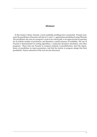 Abstract
In this master’s thesis, Parasite, a local scalability proﬁling tool, is presented. Parasite mea-
sures the parallelism of function call sites in C and C++ applications parallelized using Pthreads.
The parallelism, the ratio of a program’s work to its critical path, is an upper bound on speedup
for an inﬁnite number of processors, and therefore a useful measure of scalability. The use of
Parasite is demonstrated on sorting algorithms, a molecular dynamics simulation, and other
programs. These tests use Parasite to compare methods of parallelization, elicit the depen-
dence of parallelism on input parameters, and ﬁnd the factors in program design that limit
parallelism. Future extensions of the tool are also discussed.
v
 