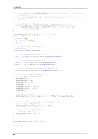 6. Results
n = args[index].n / args[index].t; /* Number of elements this thread is
in charge of */
start = args[index].id * n; /* Thread is in charge of [start, start+n]
elements */
/* Perform radix sort. */
radix_sort_thread (args[index].val, args[index].tmp, start, n,
args[index].nzeros, args[index].nones, args[index].id,
args[index].t);
}
void radix_sort (unsigned *val, int n, int t)
{
unsigned *tmp;
int *nzeros, *nones;
int r, i;
/* Thread-related variables. */
long thread;
pthread_t* thread_handles;
/* Allocate temporary array. */
tmp = (unsigned *) malloc (n * sizeof(unsigned));
/* Allocate counter arrays. */
nzeros = (int *) malloc (t * sizeof(int));
nones = (int *) malloc (t * sizeof(int));
/* Initialize thread handles and barrier. */
thread_handles = malloc (t * sizeof(pthread_t));
/* Initialize thread arguments. */
for ( i = 0; i < t; i++ ) {
args[i].id = i;
args[i].val = val;
args[i].tmp = tmp;
args[i].n = n;
args[i].nzeros = nzeros;
args[i].nones = nones;
args[i].t = t;
/* Create a thread. */
pthread_create (&thread_handles[i], NULL, thread_work, i);
}
/* Wait for threads to join and terminate. */
for ( i = 0; i < t; i++ )
pthread_join (thread_handles[i], NULL);
/* Copy array if necessary. */
if ( BITS % 2 == 1 ) {
copy_array (val, tmp, n);
}
}
void main (int argc, char *argv[])
{
int n, t;
44
 