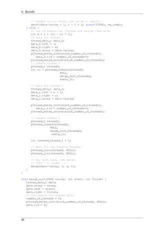 6. Results
// Length is too short, let us do a |qsort|.
qsort(data->array + l, r - l + 1, sizeof(TYPE), my_comp);
} else {
// Try to create two threads and assign them work.
int m = l + ((r - l) / 2);
// Data for thread 1
thread_data_t data_0;
data_0.left = l;
data_0.right = m;
data_0.array = data->array;
pthread_mutex_lock(&lock_number_of_threads);
data_0.tid = number_of_threads++;
pthread_mutex_unlock(&lock_number_of_threads);
// Create thread 1
pthread_t thread0;
int rc = pthread_create(&thread0,
NULL,
merge_sort_threaded,
&data_0);
// Data for thread 2
thread_data_t data_1;
data_1.left = m + 1;
data_1.right = r;
data_1.array = data->array;
pthread_mutex_lock(&lock_number_of_threads);
data_1.tid = number_of_threads++;
pthread_mutex_unlock(&lock_number_of_threads);
// Create thread 2
pthread_t thread1;
pthread_create(&thread1,
NULL,
merge_sort_threaded,
&data_1);
int created_thread_1 = 1;
// Wait for the created threads.
pthread_join(thread0, NULL);
pthread_join(thread1, NULL);
// Ok, both done, now merge.
// left - l, right - r
merge(data->array, l, r, t);
}
}
void merge_sort(TYPE *array, int start, int finish) {
thread_data_t data;
data.array = array;
data.left = start;
data.right = finish;
// Initialize the shared data.
number_of_threads = 0;
pthread_mutex_init(&lock_number_of_threads, NULL);
data.tid = 0;
46
 